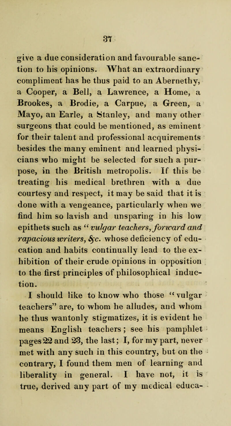 give a due consideration and favourable sanc¬ tion to his opinions. What an extraordinary compliment has he thus paid to an Abernethy, a Cooper, a Bell, a Lawrence, a Home, a Brookes, a Brodie, a Carpue, a Green, a Mayo, an Earle, a Stanley, and many other surgeons that could be mentioned, as eminent for their talent and professional acquirements besides the many eminent and learned physi¬ cians who might be selected for such a pur¬ pose, in the British metropolis. If this be treating his medical brethren with a due courtesy and respect, it may be said that it is done with a vengeance, particularly when we find him so lavish and unsparing in his low epithets such as “vulgar teachers, forward and rapacious writers, fyc. whose deficiency of edu¬ cation and habits continually lead to the ex¬ hibition of their crude opinions in opposition to the first principles of philosophical induc¬ tion. I should like to know who those “vulgar teachers” are, to whom he alludes, and whom he thus wantonly stigmatizes, it is evident he means English teachers; see his pamphlet pages22 and 23, the last; I, for my part, never met with any such in this country, but on the contrary, I found them men of learning and liberality in general. I have not, it is true, derived any part of my medical educa-