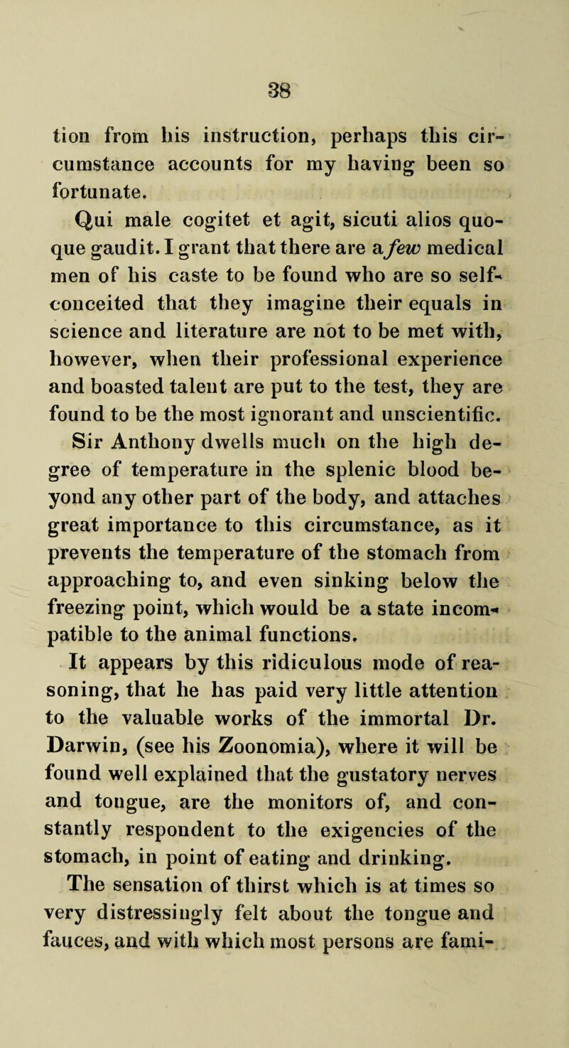 tion from his instruction, perhaps this cir¬ cumstance accounts for my having been so fortunate. Qui male cogitet et agit, sicuti alios quo- que gaudit. I grant that there are afew medical men of his caste to be found who are so self* conceited that they imagine their equals in science and literature are not to be met with, however, when their professional experience and boasted talent are put to the test, they are found to be the most ignorant and unscientific. Sir Anthony dwells much on the high de¬ gree of temperature in the splenic blood be¬ yond any other part of the body, and attaches great importance to this circumstance, as it prevents the temperature of the stomach from approaching to, and even sinking below the freezing point, which would be a state inc*om-« patible to the animal functions. It appears by this ridiculous mode of rea¬ soning, that he has paid very little attention to the valuable works of the immortal Dr. Darwin, (see his Zoonomia), where it will be found well explained that the gustatory nerves and tongue, are the monitors of, and con¬ stantly respondent to the exigencies of the stomach, in point of eating and drinking. The sensation of thirst which is at times so very distressingly felt about the tongue and fauces, and with which most persons are fami-