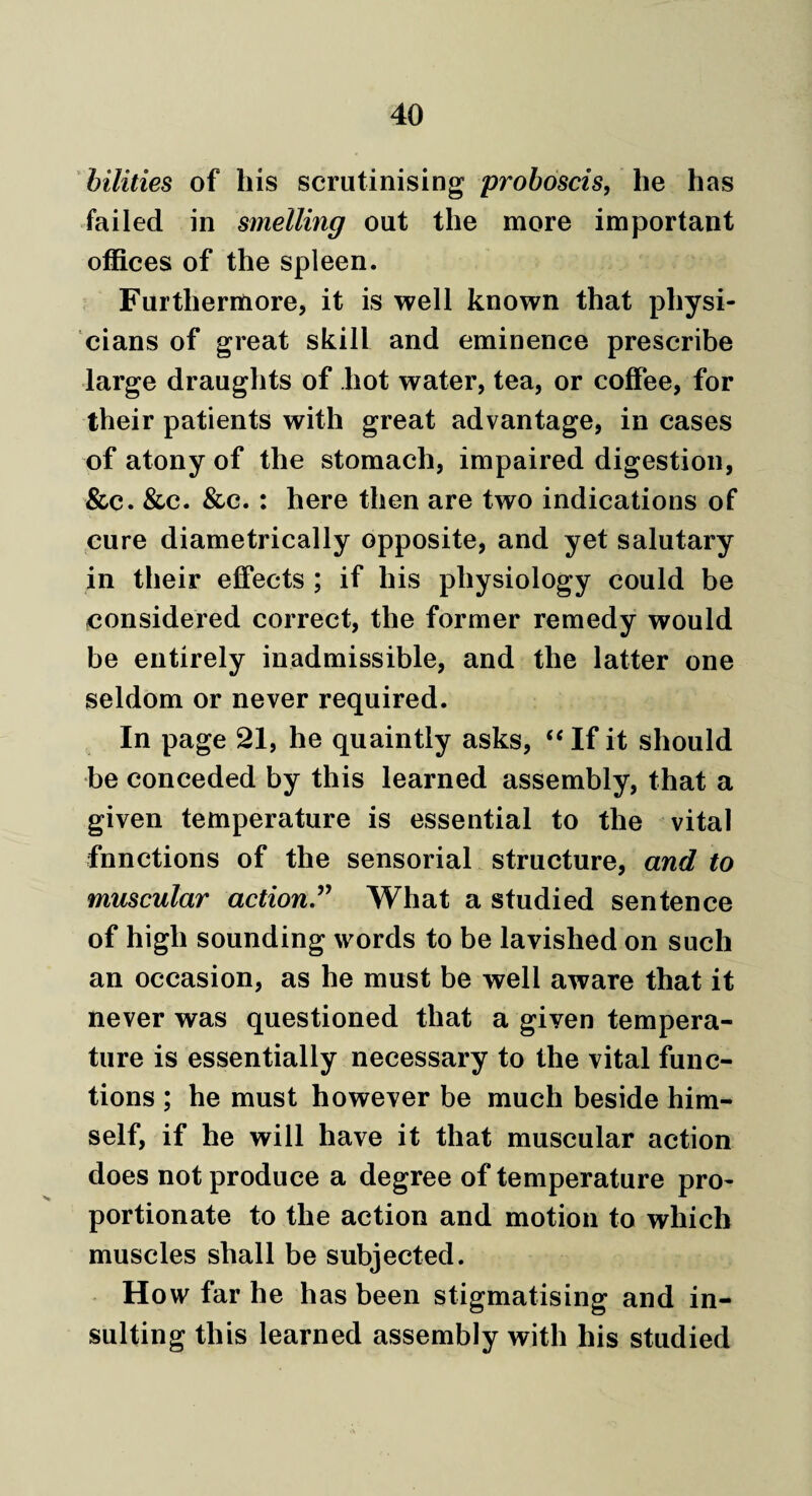 bilities of his scrutinising proboscis, he has failed in smelling out the more important offices of the spleen. Furthermore, it is well known that physi¬ cians of great skill and eminence prescribe large draughts of hot water, tea, or coffee, for their patients with great advantage, in cases of atony of the stomach, impaired digestion, &c. &c. &c. : here then are two indications of cure diametrically opposite, and yet salutary in their effects ; if his physiology could be considered correct, the former remedy would be entirely inadmissible, and the latter one seldom or never required. In page 21, he quaintly asks, “ If it should be conceded by this learned assembly, that a given temperature is essential to the vital fnnctions of the sensorial structure, and to muscular action.” What a studied sentence of high sounding words to be lavished on such an occasion, as he must be well aware that it never was questioned that a given tempera¬ ture is essentially necessary to the vital func¬ tions ; he must however be much beside him¬ self, if he will have it that muscular action does not produce a degree of temperature pro¬ portionate to the action and motion to which muscles shall be subjected. How far he has been stigmatising and in¬ sulting this learned assembly with his studied