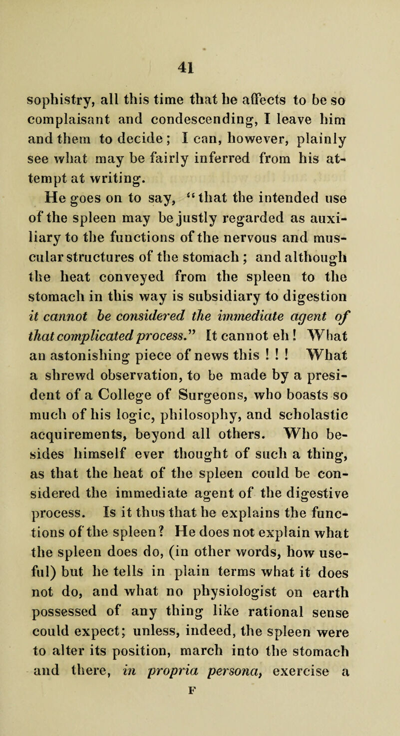 sophistry, all this time that he affects to be so complaisant and condescending, I leave him and them to decide ; I can, however, plainly see what may be fairly inferred from his at¬ tempt at writing. He goes on to say, “that the intended use of the spleen may be justly regarded as auxi¬ liary to the functions of the nervous and mus¬ cular structures of the stomach ; and although the heat conveyed from the spleen to the stomach in this way is subsidiary to digestion it cannot be considered the immediate agent of that complicated process.” It cannot eh ! What an astonishing piece of news this ! ! ! What a shrewd observation, to be made by a presi¬ dent of a College of Surgeons, who boasts so much of his logic, philosophy, and scholastic acquirements, beyond all others. Who be¬ sides himself ever thought of such a thing, as that the heat of the spleen could be con¬ sidered the immediate agent of the digestive process. Is it thus that he explains the func¬ tions of the spleen ? He does not explain what the spleen does do, (in other words, how use¬ ful) but he tells in plain terms what it does not do, and what no physiologist on earth possessed of any thing like rational sense could expect; unless, indeed, the spleen were to alter its position, march into the stomach and there, in propria persona, exercise a F