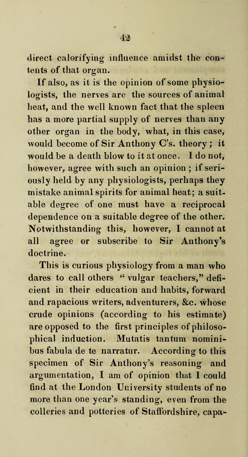 direct calorifying influence amidst the con¬ tents of that organ. If also, as it is the opinion of some physio¬ logists, the nerves are the sources of animal heat, and the well known fact that the spleen has a more partial supply of nerves than any other organ in the body, what, in this case, would become of Sir Anthony C’s. theory ,* it would be a death blow to it at once. I do not, however* agree with such an opinion ; if seri¬ ously held by any physiologists, perhaps they mistake animal spirits for animal heat; a suit¬ able degree of one must have a reciprocal dependence on a suitable degree of the other. Notwithstanding this, however, I cannot at all agree or subscribe to Sir Anthony’s doctrine. This is curious physiology from a man who dares to call others “ vulgar teachers,” defi¬ cient in their education and habits, forward and rapacious writers, adventurers, &c. whose crude opinions (according to his estimate) are opposed to the first principles of philoso¬ phical induction. Mutatis tantum nomini¬ bus fabula de te narratur. According to this specimen of Sir Anthony’s reasoning and argumentation, I am of opinion that I could find at the London University students of no more than one year’s standing, even from the colleries and potteries of Staffordshire, capa-