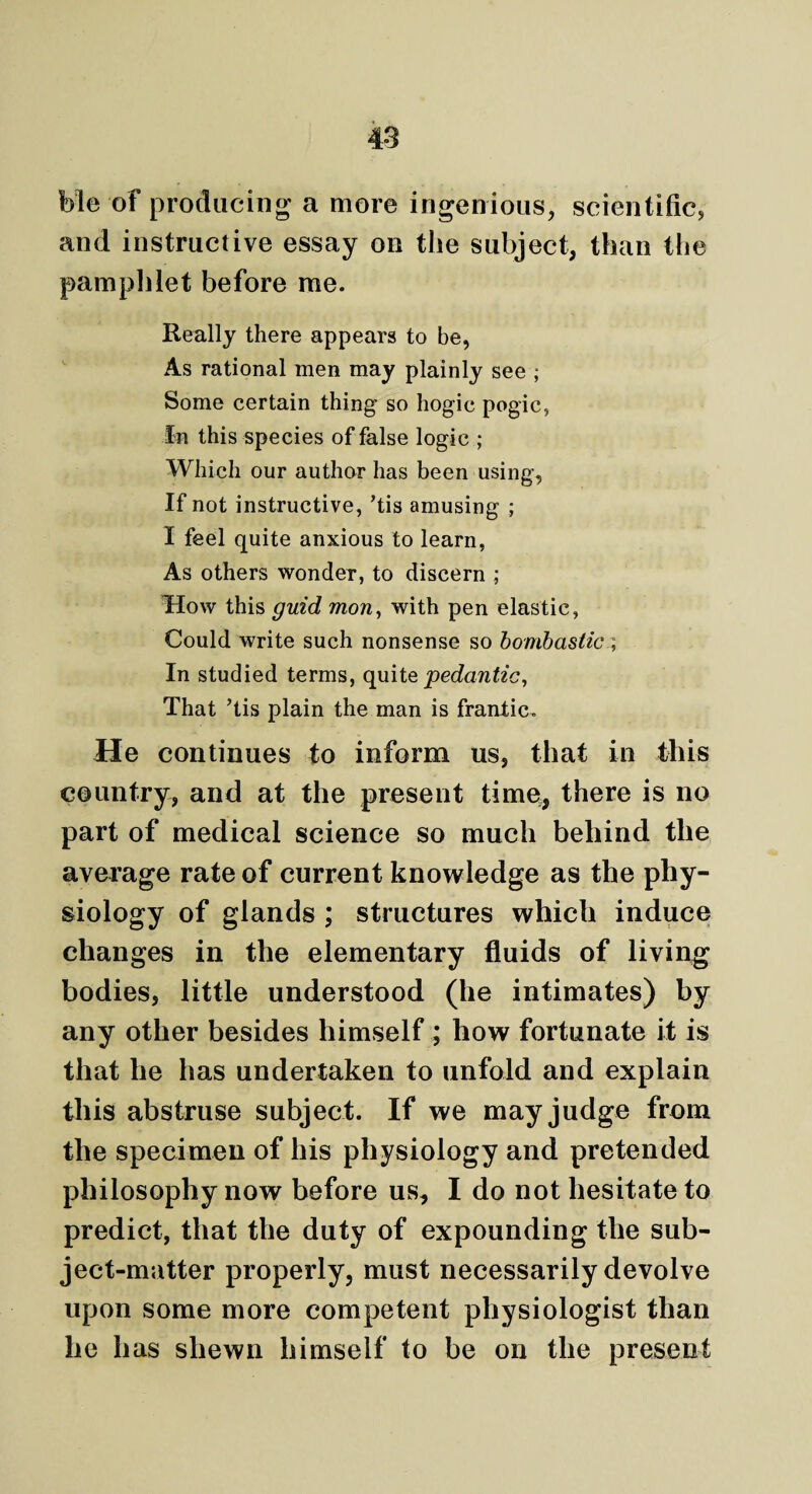 ble of producing a more ingenious, scientific, and instructive essay on the subject, than the pamphlet before me. Really there appears to be, As rational men may plainly see ; Some certain thing so hogic pogic, In this species of false logic ; Which our author has been using, If not instructive, ’tis amusing ; I feel quite anxious to learn, As others wonder, to discern ; How this guid mon, with pen elastic, Could write such nonsense so bombastic; In studied terms, quite pedantic, That Tis plain the man is frantic. He continues to inform us, that in this country, and at the present time, there is no part of medical science so much behind the average rate of current knowledge as the phy¬ siology of glands ; structures which induce changes in the elementary fluids of living bodies, little understood (he intimates) by any other besides himself ; how fortunate it is that he has undertaken to unfold and explain this abstruse subject. If we may judge from the specimen of his physiology and pretended philosophy now before us, I do not hesitate to predict, that the duty of expounding the sub¬ ject-matter properly, must necessarily devolve upon some more competent physiologist than he has shewn himself to be on the present