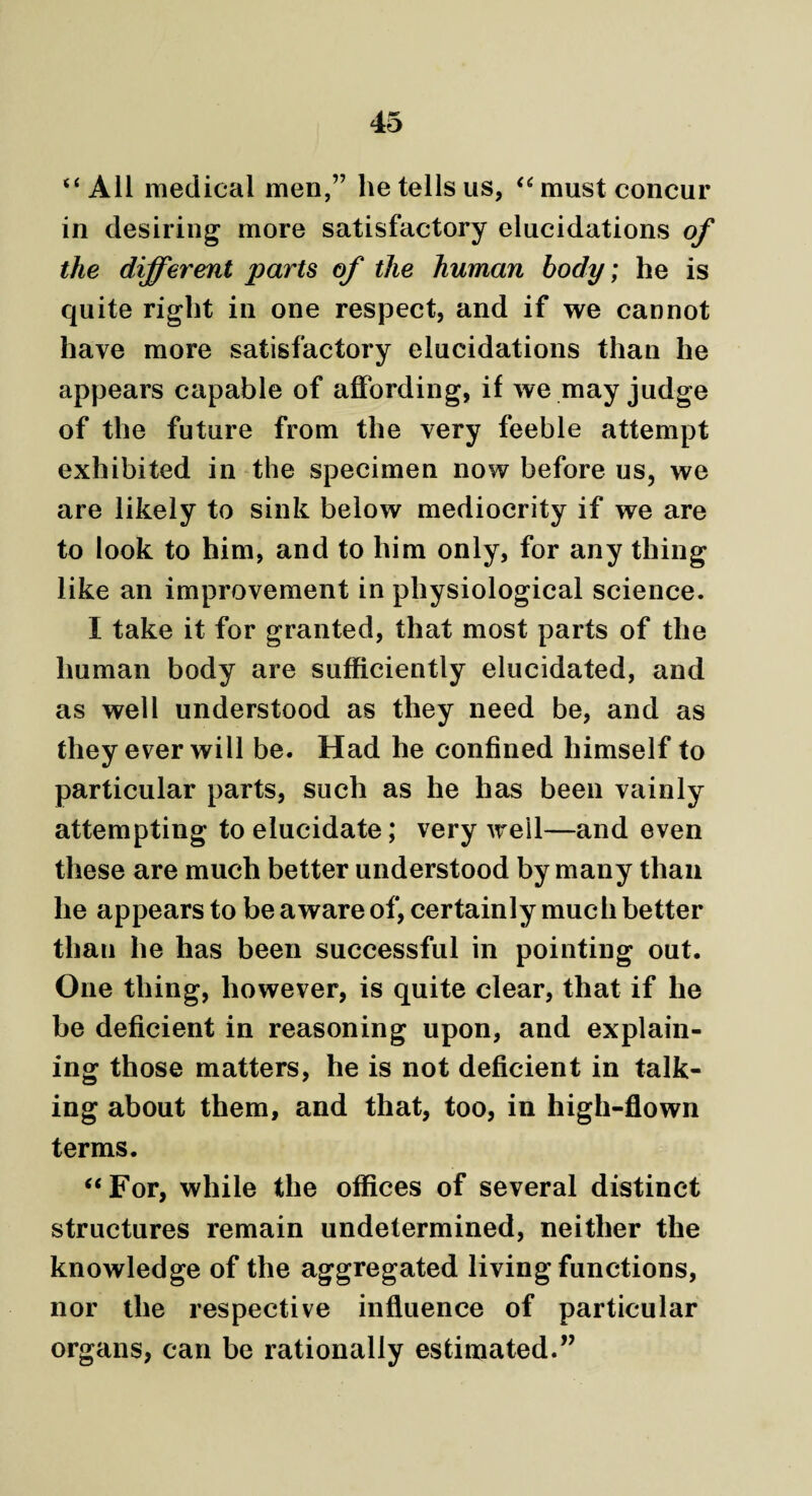 “ All medical men,” he tells us, “ must concur in desiring more satisfactory elucidations of the different parts of the human body; he is quite right in one respect, and if we cannot have more satisfactory elucidations than he appears capable of affording, if we may judge of the future from the very feeble attempt exhibited in the specimen now before us, we are likely to sink below mediocrity if we are to look to him, and to him only, for any thing like an improvement in physiological science. I take it for granted, that most parts of the human body are sufficiently elucidated, and as well understood as they need be, and as they ever will be. Had he confined himself to particular parts, such as he has been vainly attempting to elucidate; very well—and even these are much better understood by many than he appears to be aware of, certainly much better than he has been successful in pointing out. One thing, however, is quite clear, that if he be deficient in reasoning upon, and explain¬ ing those matters, he is not deficient in talk¬ ing about them, and that, too, in high-flown terms. “For, while the offices of several distinct structures remain undetermined, neither the knowledge of the aggregated living functions, nor the respective influence of particular organs, can be rationally estimated.”