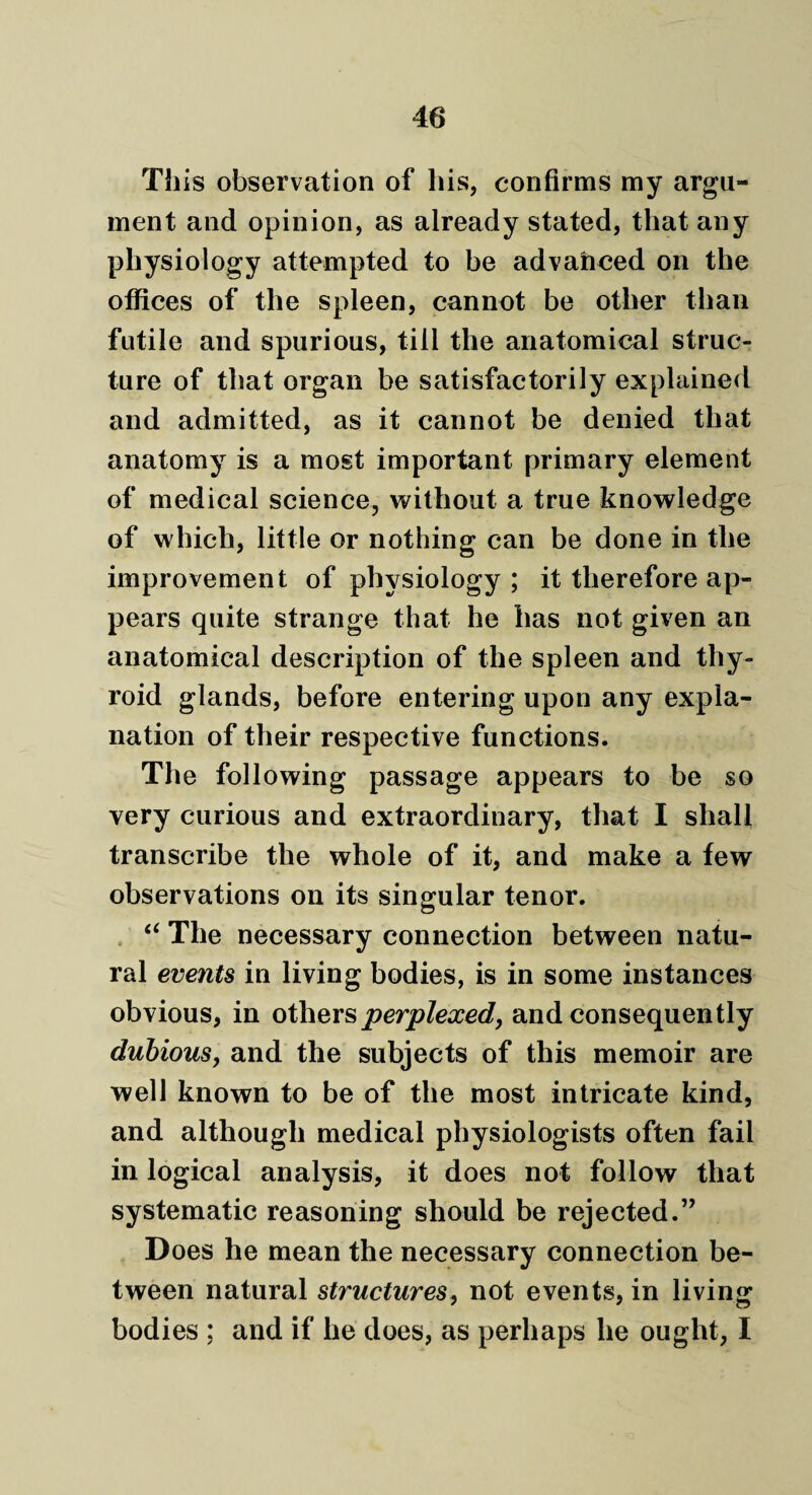 This observation of his, confirms my argu¬ ment and opinion, as already stated, that any physiology attempted to be advanced on the offices of the spleen, cannot be other than futile and spurious, till the anatomical struc¬ ture of that organ be satisfactorily explained and admitted, as it cannot be denied that anatomy is a most important primary element of medical science, without a true knowledge of which, little or nothing can be done in the improvement of physiology ; it therefore ap¬ pears quite strange that he has not given an anatomical description of the spleen and thy¬ roid glands, before entering upon any expla¬ nation of their respective functions. The following passage appears to be so very curious and extraordinary, that I shall transcribe the whole of it, and make a few observations on its singular tenor. “ The necessary connection between natu¬ ral events in living bodies, is in some instances obvious, in others perplexed, and consequently dubious, and the subjects of this memoir are well known to be of the most intricate kind, and although medical physiologists often fail in logical analysis, it does not follow that systematic reasoning should be rejected.’’ Does he mean the necessary connection be¬ tween natural structures, not events, in living bodies ; and if he does, as perhaps he ought, I