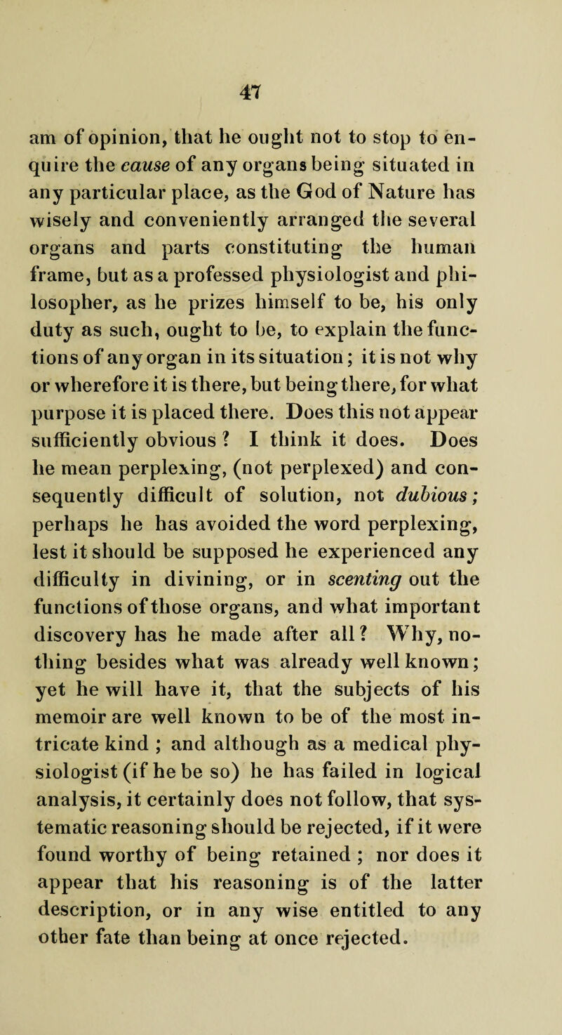 am of opinion, that he ought not to stop to en¬ quire the cause of any organs being situated in any particular place, as the God of Nature has wisely and conveniently arranged the several organs and parts constituting the human frame, but as a professed physiologist and phi¬ losopher, as he prizes himself to be, his only duty as such, ought to be, to explain the func¬ tions of any organ in its situation; it is not why or wherefore it is there, but being there, for what purpose it is placed there. Does this not appear sufficiently obvious ? I think it does. Does he mean perplexing, (not perplexed) and con¬ sequently difficult of solution, not dubious; perhaps he has avoided the word perplexing, lest it should be supposed he experienced any difficulty in divining, or in scenting out the functions of those organs, and what important discovery has he made after all ? Why, no¬ thing besides what was already well known; yet he will have it, that the subjects of his memoir are well known to be of the most in¬ tricate kind ; and although as a medical phy¬ siologist (if he be so) he has failed in logical analysis, it certainly does not follow, that sys¬ tematic reasoning should be rejected, if it were found worthy of being retained ; nor does it appear that his reasoning is of the latter description, or in any wise entitled to any other fate than being at once rejected.