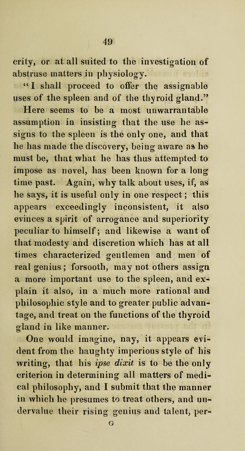 crity, or at all suited to the investigation of abstruse matters in physiology. “I shall proceed to offer the assignable uses of the spleen and of the thyroid gland.” Here seems to be a most unwarrantable assumption in insisting that the use he as¬ signs to the spleen is the only one, and that he has made the discovery, being aware as he must be, that what he has thus attempted to impose as novel, has been known for a long time past. Again, why talk about uses, if, as he says, it is useful only in one respect; this appears exceedingly inconsistent, it also evinces a spirit of arrogance and superiority peculiar to himself; and likewise a want of that modesty and discretion which has at all times characterized gentlemen and men of real genius ; forsooth, may not others assign a more important use to the spleen, and ex¬ plain it also, in a much more rational and philosophic style and to greater public advan¬ tage, and treat on the functions of the thyroid gland in like manner. One would imagine, nay, it appears evi¬ dent from the haughty imperious style of his writing, that his ipse dixit is to be the only criterion in determining all matters of medi¬ cal philosophy, and I submit that the manner in which he presumes to treat others, and un¬ dervalue their rising genius and talent, per- G
