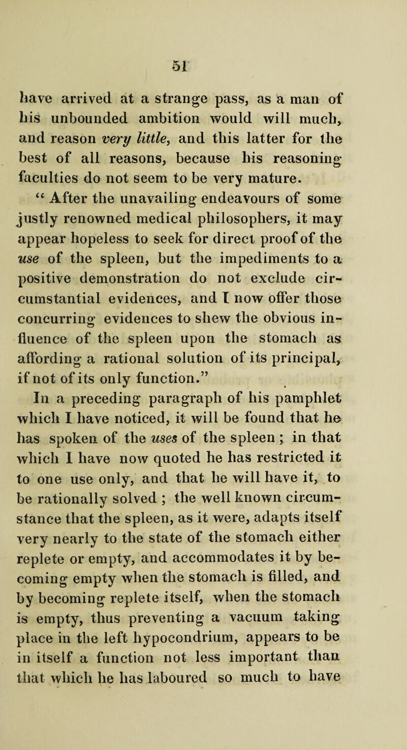 have arrived at a strange pass, as a man of his unbounded ambition would will much, and reason very little, and this latter for the best of all reasons, because his reasoning faculties do not seem to be very mature. “ After the unavailing endeavours of some justly renowned medical philosophers, it may appear hopeless to seek for direct proof of the use of the spleen, but the impediments to a positive demonstration do not exclude cir¬ cumstantial evidences, and I now offer those concurring evidences to shew the obvious in¬ fluence of the spleen upon the stomach as affording a rational solution of its principal, if not of its only function.” In a preceding paragraph of his pamphlet which I have noticed, it will be found that he has spoken of the uses of the spleen ; in that which I have now quoted he has restricted it to one use only, and that he will have it, to be rationally solved ; the well known circum¬ stance that the spleen, as it were, adapts itself very nearly to the state of the stomach either replete or empty, and accommodates it by be¬ coming empty when the stomach is filled, and by becoming replete itself, when the stomach is empty, thus preventing a vacuum taking place in the left liypocondrium, appears to be in itself a function not less important than that which he has laboured so much to have