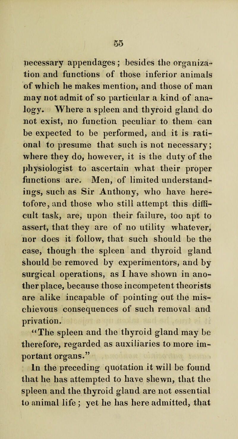 necessary appendages ; besides the organiza¬ tion and functions of those inferior animals of which he makes mention, and those of man may not admit of so particular a kind of ana¬ logy. Where a spleen and thyroid gland do not exist, no function peculiar to them can be expected to be performed, and it is rati¬ onal to presume that such is not necessary; where they do, however, it is the duty of the physiologist to ascertain what their proper functions are. Men, of limited understand¬ ings, such as Sir Anthony, who have here¬ tofore, and those who still attempt this diffi¬ cult task, are, upon their failure, too apt to assert, that they are of no utility whatever, nor does it follow, that such should be the case, though the spleen and thyroid gland should be removed by experimentors, and by surgical operations, as I have shown in ano¬ ther place, because those incompetent theorists are alike incapable of pointing out the mis¬ chievous consequences of such removal and privation. “The spleen and the thyroid gland may be therefore, regarded as auxiliaries to more im¬ portant organs.” » In the preceding quotation it will be found that he has attempted to have shewn, that the spleen and the thyroid gland are not essential to animal life ; yet he has here admitted, that