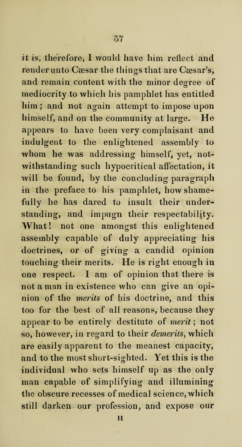 it is, therefore, I would have him reflect and render unto Caesar the tilings that are Caesar’s, and remain content with the minor degree of mediocrity to which his pamphlet has entitled him; and not again attempt to impose upon himself, and on the community at large. He appears to have been very complaisant and indulgent to the enlightened assembly to whom he was addressing himself, yet, not¬ withstanding such hypocritical affectation, it will be found, by the concluding paragraph in the preface to his pamphlet, how shame¬ fully he has dared to insult their under¬ standing, and impugn their respectability. What! not one amongst this enlightened assembly capable of duly appreciating his doctrines, or of giving a candid opinion touching their merits. He is right enough in one respect. I am of opinion that there is not a man in existence who can give an opi¬ nion of the merits of his doctrine, and this too for the best of all reasons, because they appear to be entirely destitute of merit; not so, however, in regard to their demerits, which are easily apparent to the meanest capacity, and to the most short-sighted. Yet this is the individual who sets himself up as the only man capable of simplifying and illumining the obscure recesses of medical science, which still darken our profession, and expose our H