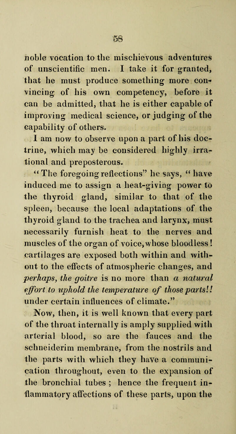 noble vocation to the mischievous adventures of unscientific men. I take it for granted, that he must produce something more con¬ vincing of his own competency, before it can be admitted, that he is either capable of improving medical science, or judging of the capability of others. I am now to observe upon a part of his doc¬ trine, which may be considered highly irra¬ tional and preposterous. “The foregoing reflections” he says, “ have induced me to assign a heat-giving power to the thyroid gland, similar to that of the spleen, because the local adaptations of the thyroid gland to the trachea and larynx, must necessarily furnish heat to the nerves and muscles of the organ of voice, whose bloodless! cartilages are exposed both within and with¬ out to the effects of atmospheric changes, and perhaps, the goitre is no more than a natural effort to uphold the temperature of those parts!! under certain influences of climate.” Now, then, it is well known that every part of the throat internally is amply supplied with arterial blood, so are the fauces and the schneiderim membrane, from the nostrils and the parts with which they have a communi¬ cation throughout, even to the expansion of the bronchial tubes ; hence the frequent in¬ flammatory affections of these parts, upon the