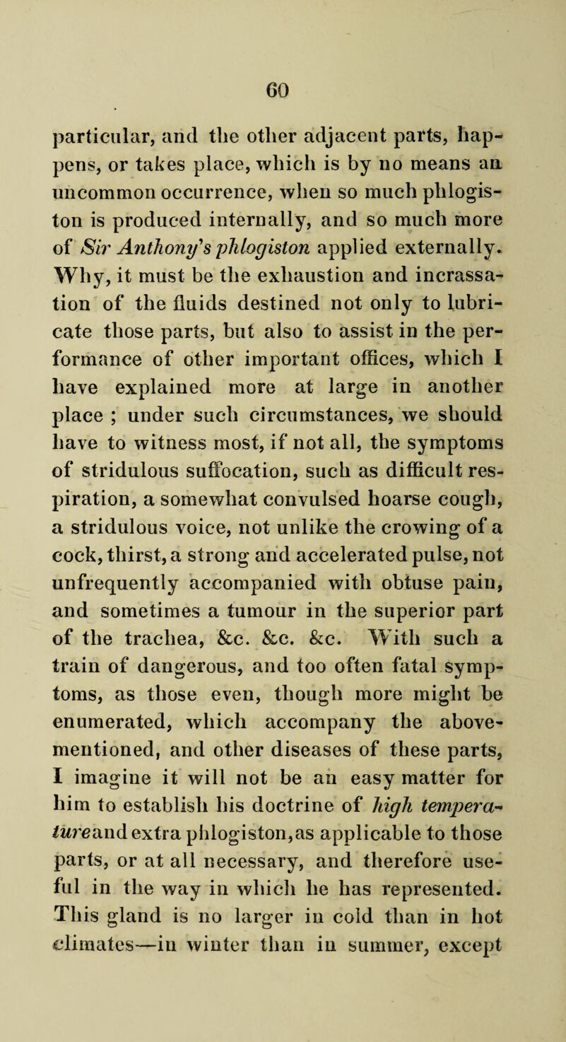 particular, and the other adjacent parts, hap¬ pens, or takes place, which is by no means an uncommon occurrence, when so much phlogis¬ ton is produced internally, and so much more of Sir Anthony's phlogiston applied externally. Why, it must be the exhaustion and incrassa- tion of the fluids destined not only to lubri¬ cate those parts, but also to assist in the per¬ formance of other important offices, which I have explained more at large in another place ; under such circumstances, we should have to witness most, if not all, the symptoms of stridulous suffocation, such as difficult res¬ piration, a somewhat convulsed hoarse cough, a stridulous voice, not unlike the crowing of a cock, thirst, a strong and accelerated pulse, not unfrequently accompanied with obtuse pain, and sometimes a tumour in the superior part of the trachea, &c. &c. &c. With such a train of dangerous, and too often fatal symp¬ toms, as those even, though more might be enumerated, which accompany the above- mentioned, and other diseases of these parts, I imagine it will not be an easy matter for him to establish his doctrine of high tempera- ture<n\(\ extra phlogiston,as applicable to those parts, or at all necessary, and therefore use¬ ful in the way in which he has represented. Th is gland is no larger in cold than in hot climates-—in winter than in summer, except