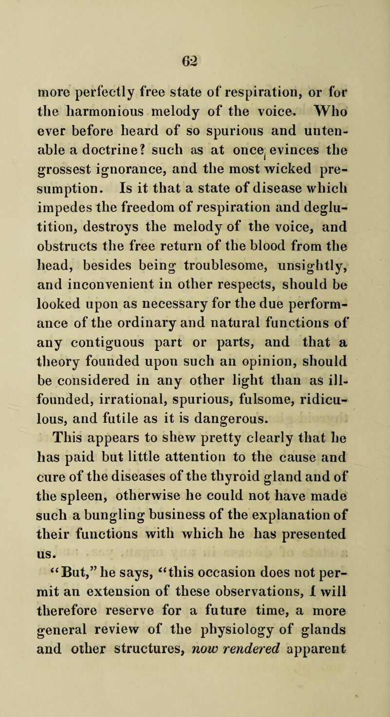 more perfectly free state of respiration, or for the harmonious melody of the voice. Who ever before heard of so spurious and unten¬ able a doctrine? such as at oncej evinces the grossest ignorance, and the most wicked pre¬ sumption. Is it that a state of disease which impedes the freedom of respiration and deglu¬ tition, destroys the melody of the voice, and obstructs the free return of the blood from the head, besides being troublesome, unsightly, and inconvenient in other respects, should be looked upon as necessary for the due perform¬ ance of the ordinary and natural functions of any contiguous part or parts, and that a theory founded upon such an opinion, should be considered in any other light than as ill- founded, irrational, spurious, fulsome, ridicu¬ lous, and futile as it is dangerous. This appears to shew pretty clearly that he has paid but little attention to the cause and cure of the diseases of the thyroid gland and of the spleen, otherwise he could not have made such a bungling business of the explanation of their functions with which he has presented us. “But,” he says, “this occasion does not per¬ mit an extension of these observations, 1 will therefore reserve for a future time, a more general review of the physiology of glands and other structures, now rendered apparent