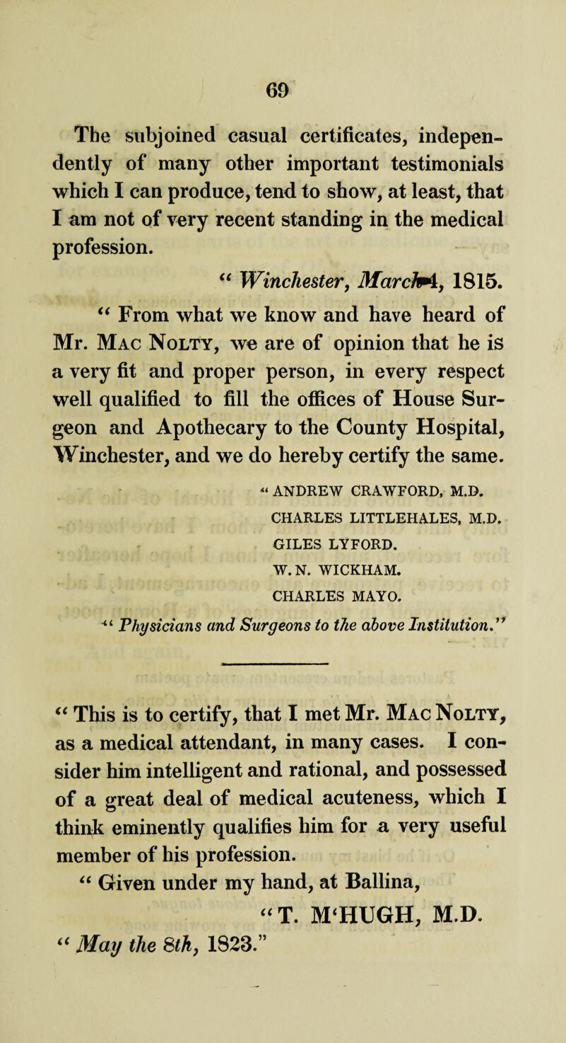 The subjoined casual certificates, indepen¬ dently of many other important testimonials which I can produce, tend to show, at least, that I am not of very recent standing in the medical profession. “ Winchester, Marche, 1815. “ From what we know and have heard of Mr. Mac Nolty, we are of opinion that he is a very fit and proper person, in every respect well qualified to fill the offices of House Sur¬ geon and Apothecary to the County Hospital, Winchester, and we do hereby certify the same. « ANDREW CRAWFORD, M.D. CHARLES LITTLEHALES, M.D. GILES LYFORD. W.N. WICKHAM. CHARLES MAYO. “ Physicians and Surgeons to the above Institution.” “ This is to certify, that I met Mr. Mac Nolty, as a medical attendant, in many cases. I con¬ sider him intelligent and rational, and possessed of a great deal of medical acuteness, which I think eminently qualifies him for a very useful member of his profession. “ Given under my hand, at Ballina, “ T. M‘HUGH, M.D. i( May the 8th, 1823.”