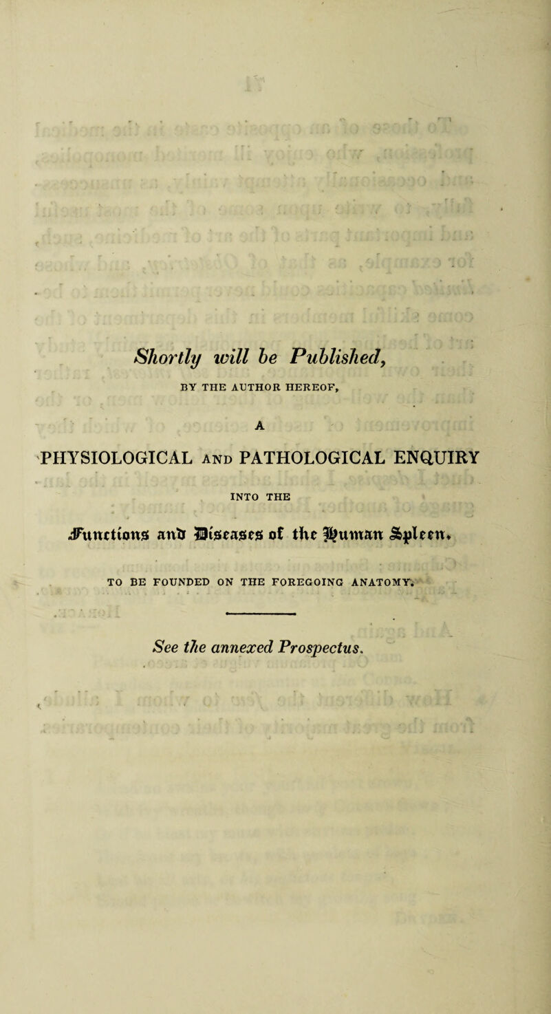 BY THE AUTHOR HEREOF, A PHYSIOLOGICAL and PATHOLOGICAL ENQUIRY INTO THE Jatncttons ant* diseases ot the Kuwait Spleen* TO BE FOUNDED ON THE FOREGOING ANATOMY. See the annexed Prospectus.