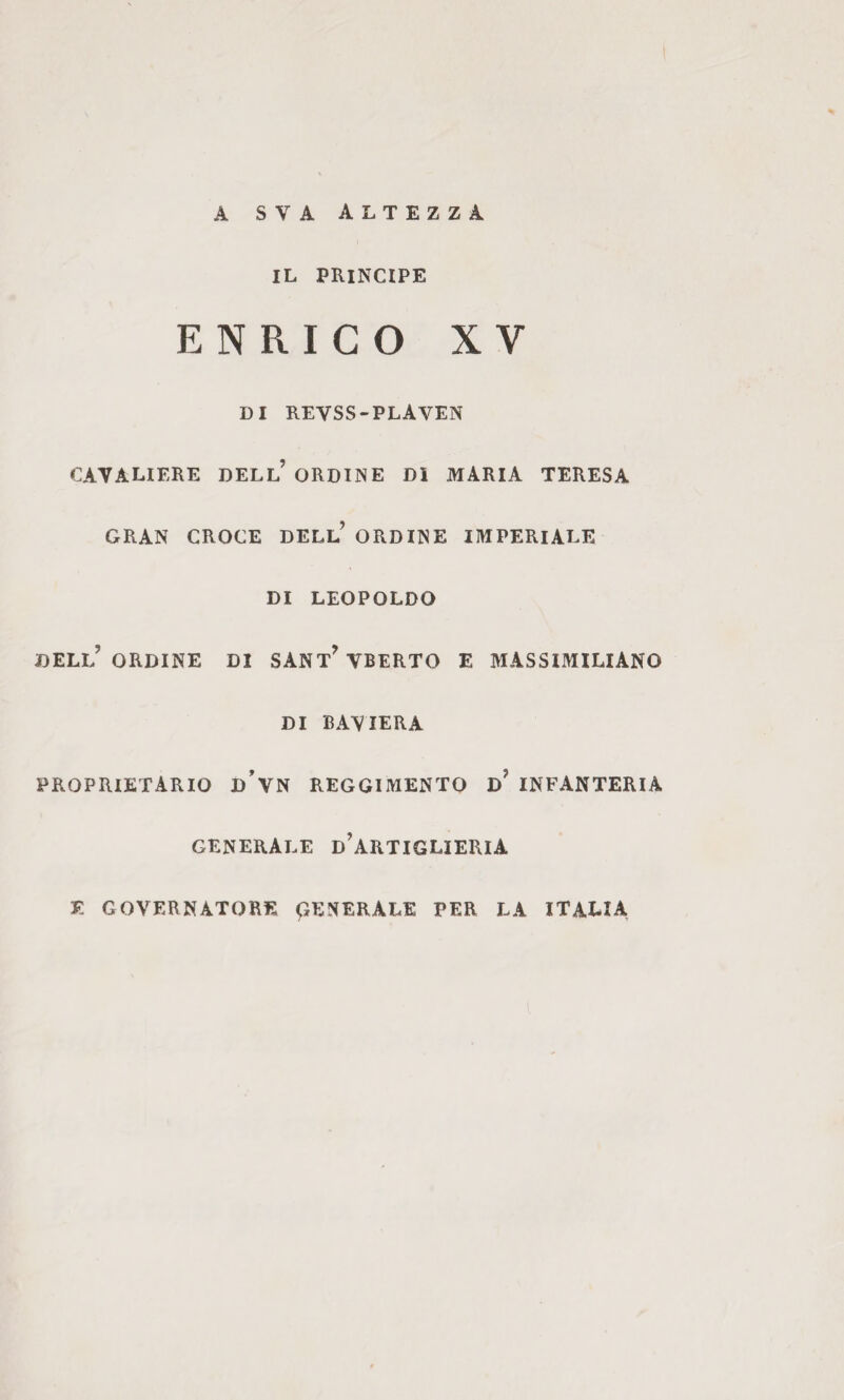 A SVA altezza IL PRINCIPE ENRICO XV DI revss-plaven CAVALIERE DELl’ ORDINE DI MARIA TERESA GRAN CROCE DELl’ ORDINE IMPERIALE DI LEOPOLDO deli/ ORDINE DI SANtWbeRTO E MASSIMILIANO DI BAVIERA PROPRIETARIO d’vn REGGIMENTO d’ INFANTERIA GENERALE d’ARTIGLIERIA E GOVERNATORE GENERALE PER LA ITALIA