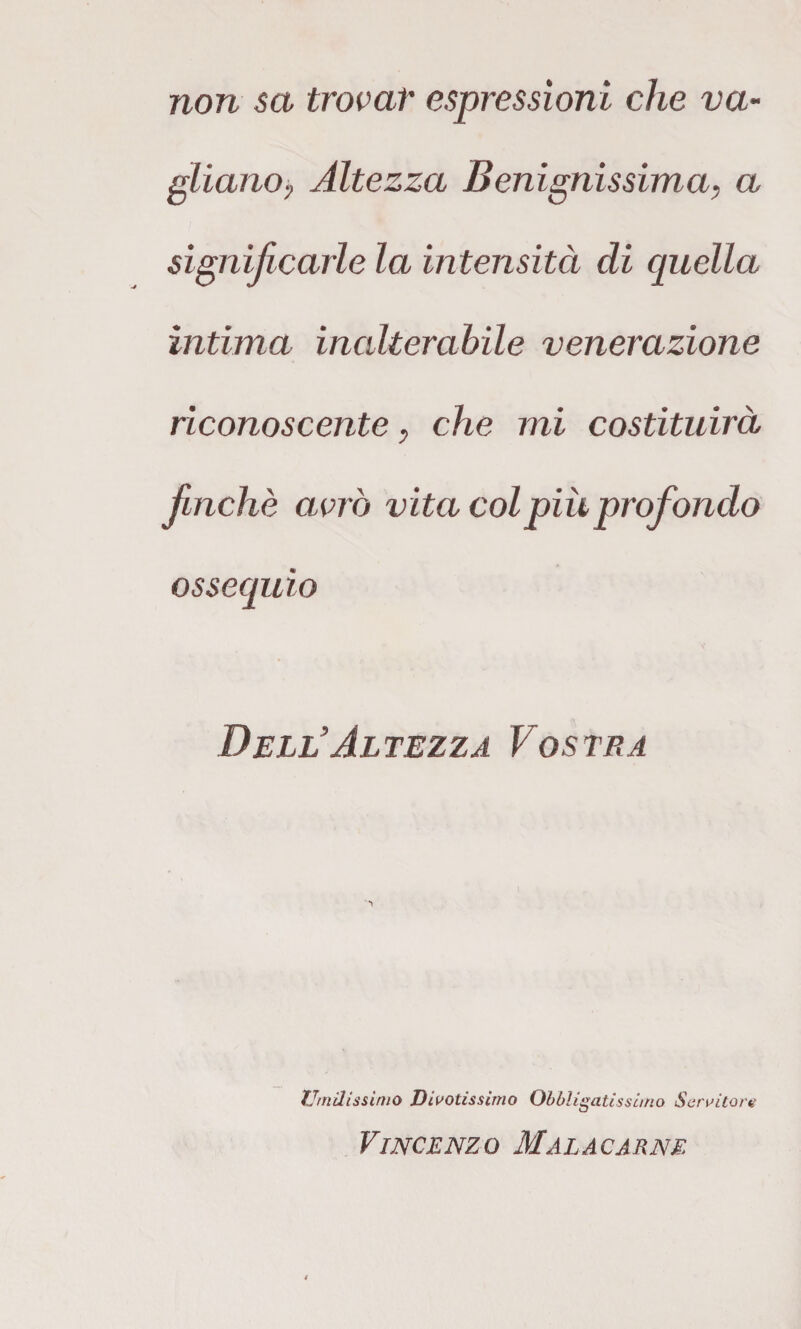 non sa trovar espressioni che va¬ gliano, Altezza Benignissima, a significarle la intensità di quella ìntima inalterabile venerazione riconoscente, che mi costituirà finché avrò vita col più prof ondo ossequio Dell'Altezza Vostra Umclissinio Divotissimo Obbligatissi/no Servitore Vincenzo Malacarne