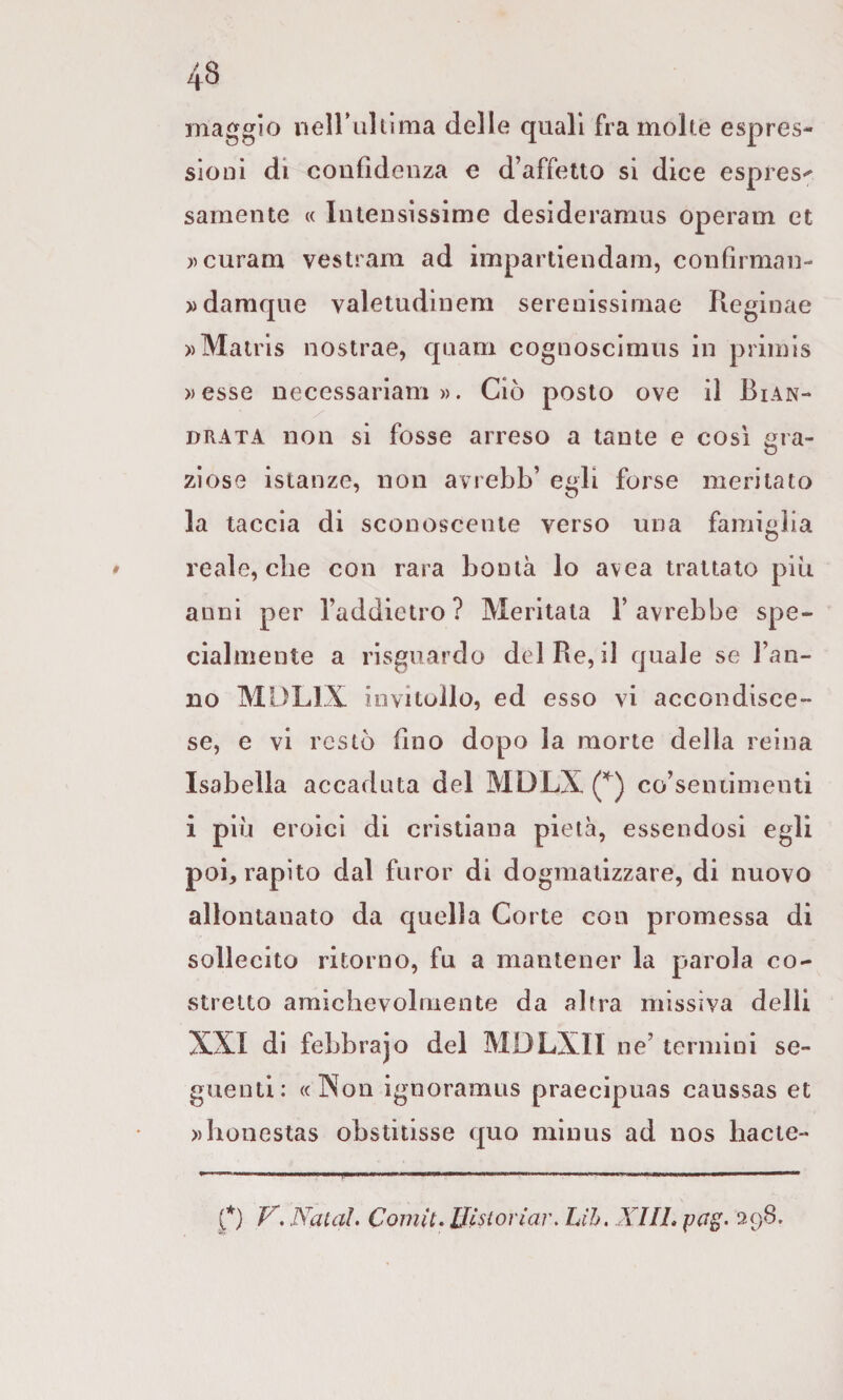 maggio neiruhima delle quali fra moke espres¬ sioni di coiifìdenza e d’affetto si dice espres^ samente « Intensissime desideramus operam et ))curam vestram ad impartiendam, confirman- ))damqne valetudinem serenissimae Reginae ))Matris nostrae, qnam cognoscimns in primis »esse necessariam ». Ciò posto ove il Bian- drata non si fosse arreso a tante e così gra¬ ziose istanze, non avrebb’ celi forse meritato la taccia di sconoscente verso una famiglia ♦ reale, che con rara bontà lo avea trattato più anni per l’addietro? Meritata l’avrebbe spe¬ cialmente a risguardo del Re, il quale se l’an¬ no MDLIX invitollo, ed esso vi accondisce¬ se, e vi restò (Ino dopo la morte della reina Isabella accaduta del MDLX co’seniimenti i più eroici di cristiana pietà, essendosi egli poi, rapito dal furor di dogmatizzare, di nuovo allontanato da quella Corte con promessa di sollecito ritorno, fu a mantener la parola co¬ stretto amichevolmente da altra missiva dell! XXI di febbrajo del MDLXIl ne’ termini se¬ guenti: «Non ignoramus praecipuas caussas et ))honestas obstitisse quo minus ad nos hacte- O Naiaì. Comit, Wsiorìar. Lih. XUL pag> 29B.