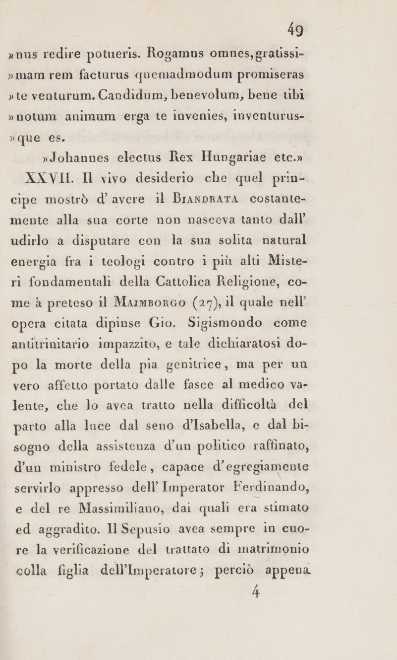 »nus redire poluerls. Rogamus omnes,gxatìssi- reni facturus r|iiemadmodum promiseras ))le venturum. Candidnni, benevoluni, bene libi »notum aniinum erga te invenies, invenlurus- )»que es. » Johannes electus Rex Hungariae etc.» XXVII. 11 vivo desiderio che quei prin¬ cipe mostrò d’avere il Biandrata costante¬ mente alla sua corte non nasceva tanto dall’ udirlo a disputare con la sua solita naturai energia fra i teologi contro i più alti Miste¬ ri fondamentali della Cattolica Religione, co¬ me à preteso il Maimborgo (27), il quale nell’ opera citata dip inse Gio. Sigismondo come antitrinitario impazzilo, e tale dichiaratosi do¬ po la morte della pia genitrice, ma per un vero affetto portato dalle fasce al medico va¬ lente, che lo avea tratto nella difficoltà del parto alla luce dal seno d’isabella, e dal bi¬ sogno della assistenza d’un politico raffinato, d’un ministro fedele, capace d’egregiamente servirlo appresso dell’ Imperator Ferdinando, e del re Massimiliano, dai quali era stimato ed aggradito. 11 Sepusio avea sempre in cuo¬ re la verificazione del trattato di matrimonio colla figlia dell’Imperatore 5 perciò appena. 4