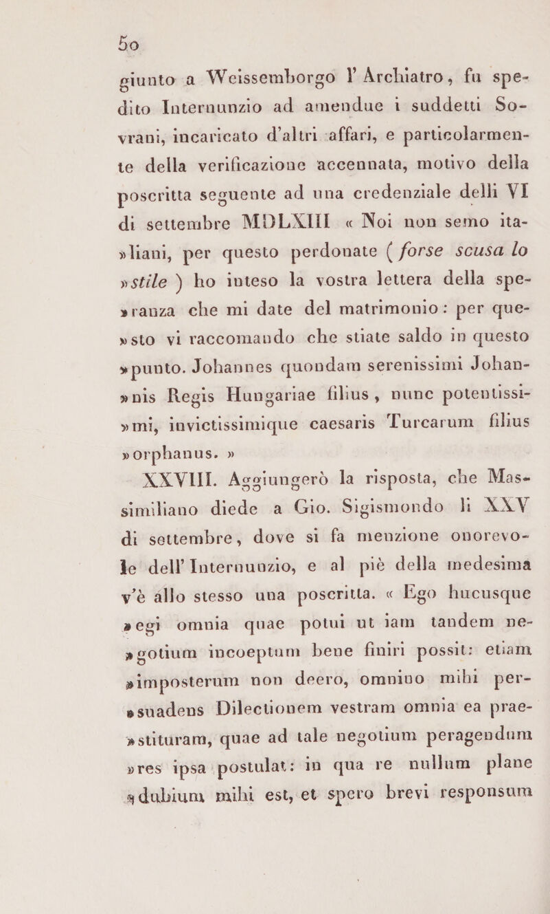 r^iunto a Weissemborgo 1’Arclùatro, fu spe¬ dito InteruLinzlo ad ameudue i suddetti So¬ vrani, incaricato d’altri affari, e parlioolarmen- le della verificazione accennata, motivo della poscritta seguente ad ima credenziale delli VI di settembre MDLXIII « Noi non semo ita- )>lianl, per questo perdonate ( forse scusa lo stile ) ho inteso la vostra lettera della spe- »rauza che mi date del matrimonio: per que- »sto vi raccomando che stiate saldo in questo spunto. Johannes quondam serenissimi Johan- »nis Regis Hungariae fìlius , mine polentissi- »mi, invictissimique caesaris Turcarum filius »orphauus. » XXYIII. Aggiungerò la risposta, che Mas¬ similiano diede a Grio. Sigismondo h XXV di settembre, dove sì fa menzione onorevo¬ le deir Internunzio, e al piè della medesima \e allo stesso una poscritta. « Ego hucusque »egi omnia qnae potui ut iam tandem ne- ^gotium incoeptum bene finìri possit; etiam ^Imposteriim non deero, omnioo mihi per- • suadens Dilectionem vestram omnia ea prae- >stituram, qnae ad tale negoiium peragendnm »res ipsa .postulai: in qua re nullum piane ^dtibiuni mihi est, et spero brevi responsum