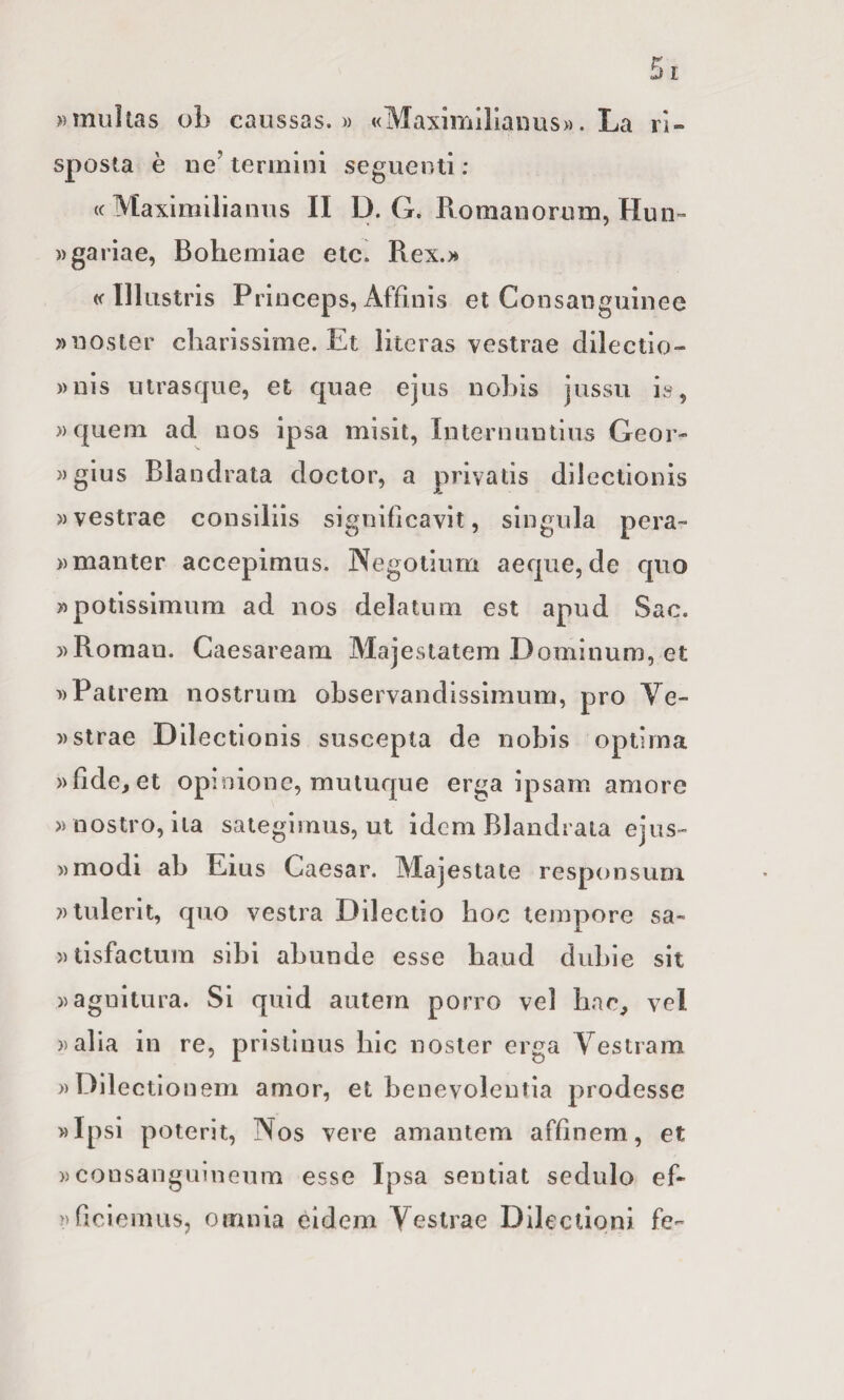 »multas ob caiissas. » «Maximlllaiuis». La ri¬ sposta è ne’ termini seguenti : <( Maximilianus II D. G. Romaiiortim, Hun» wgariae, Boliemiae elei Rex.)» «■Illustris Princeps, Affinis et Consanguinee »noster diarissime. Et literas vestrae dilectio- ))nls uirasque, et quae ejus nobis jussu is, » quem ad nos ipsa misit, Inlernuutius Geor- »gius Blandrata doclor, a privatis dilectionis » vestrae consiliìs signifìcavìt, singula pera- ))manter accepimus. Negoiìum aeque, de quo »potisslmum ad nos delatum est apud Sac. ))Roman. Caesaream Majestatem Dominum, et »Palrem nostrum observandissimum, prò Ve- » strae Dilectionis suscepla de nobis opiima »fìde, et opinione, mutuque erga ipsam amore » nostro, ila sategimus, ut idem Blandraia ejus~ »modi ab Eius Caesar. Majestate responsum ?)lulerit, quo vestra Dilectio hoc tempore sa- »tisfactum sibi abunde esse baud dubie sit ))aguitura. Si quid autem porro vel bac, vel ))alia in re, prlsllnus hic noster erga Yestram » Dilectio nem amor, et benevolentia prodesse »Ipsi poterit, Nos vere amantem affinem, et »consanguìneum esse Ipsa sentiat sedulo ef- >)fìoiemiis, omnia eldem Vestrae Dilectioni fe^