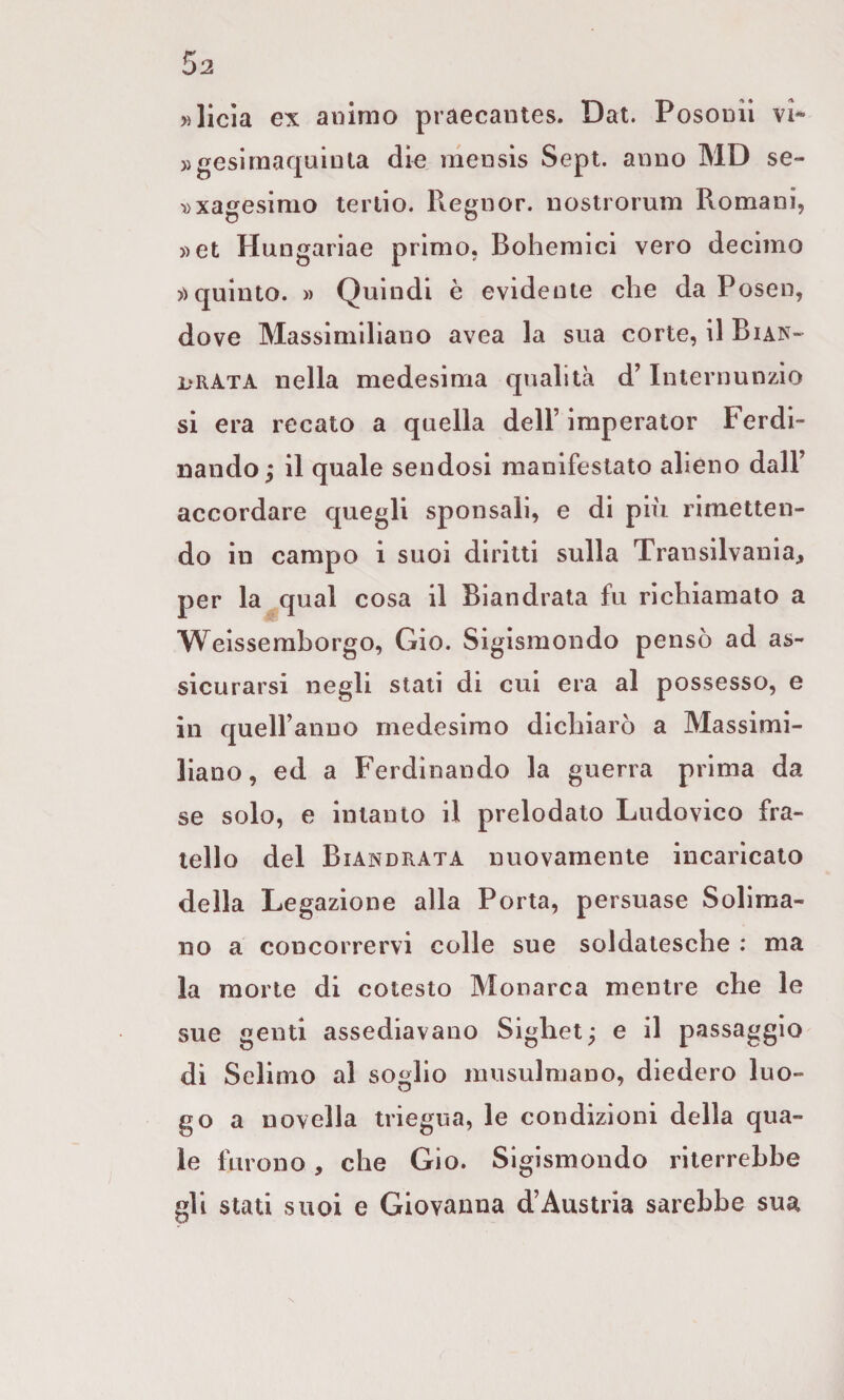 »llcia ex animo praecaiites. Dat. Posonil vi* »geslraaquinla dìe mensis Sept. anno MD se- »xagesimo tertio. Regnor, nostrorum Romani, »et Hungariae primo, Bohemici vero decimo quinto. » Quindi è evidente che da Posen, dove Massimiliano avea la sua corte, il Bian- l*rata nella medesima qualità d’Internunzio si era recato a quella dell’ imperator Ferdi¬ nando; il quale sendosi manifestato alieno dall’ accordare quegli sponsali, e di più rimetten¬ do in campo i suoi diritti sulla Transilvania, per la qual cosa il Biandrata fu richiamato a Weisserahorgo, Gio. Sigismondo pensò ad as¬ sicurarsi negli stali di cui era al possesso, e in quell’anno medesimo dichiarò a Massimi¬ liano, ed a Ferdinando la guerra prima da se solo, e intanto il prelodato Ludovico fra¬ tello del Biandrata nuovamente incaricato della Legazione alla Porta, persuase Solima¬ no a concorrervi colle sue soldatesche : ma la morte di cotesto Monarca mentre che le sue genti assediavano Sighet; e il passaggio di Seiimo al soglio musulmano, diedero luo- go a novella triegua, le condizioni della qua¬ le furono, che Gio. Sigismondo riterrebbe gli stati suoi e Giovanna d’Austria sarebbe sua