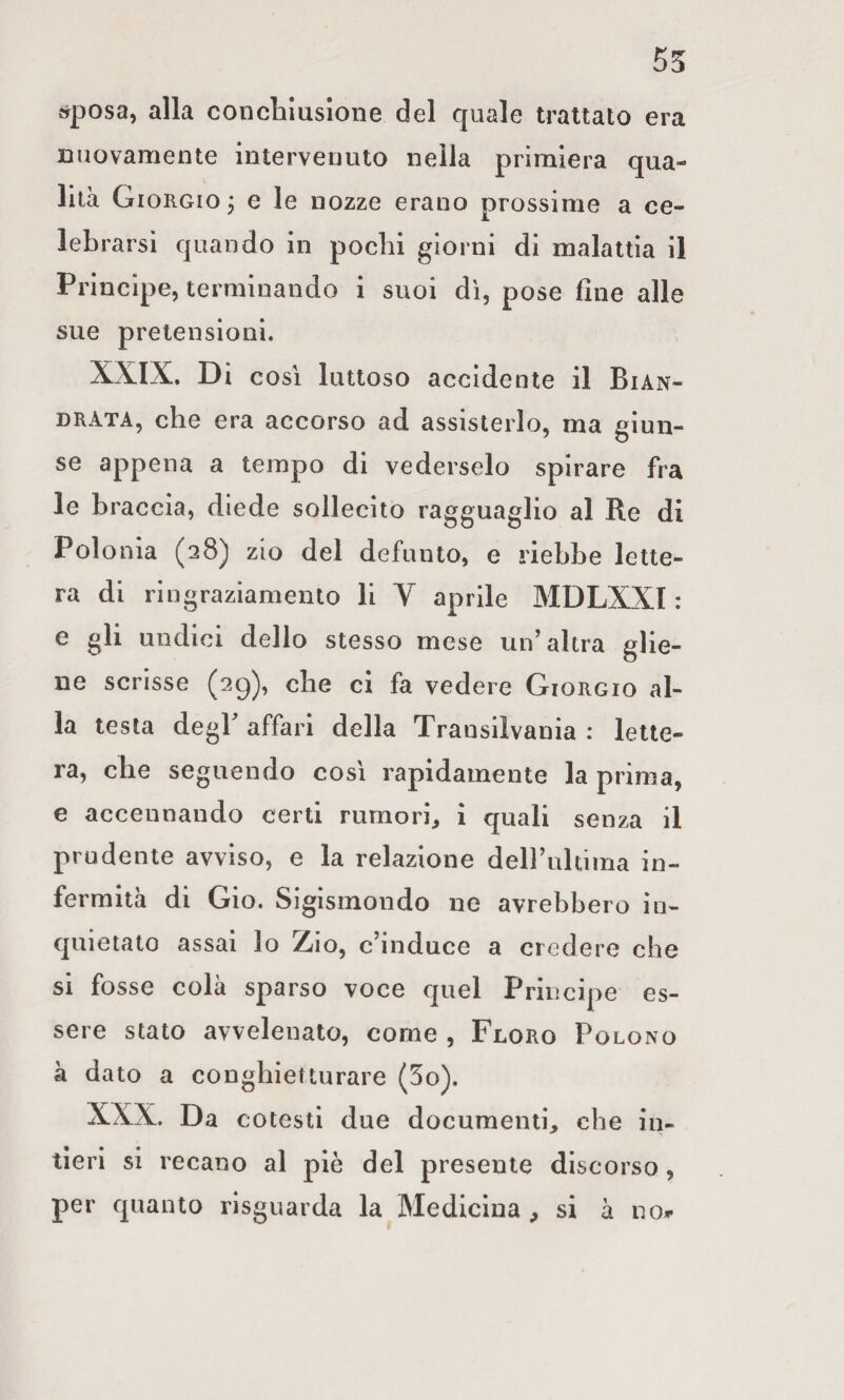 55 »posa, alla concliluslone del quale trattato era nuovamente intervenuto nella primiera qua¬ lità Giorgio , e le nozze erano prossime a ce¬ lebrarsi quando in pochi giorni di malattia il Principe, terminando i suoi dì, pose fine alle sue pretensioni. XXIX. Di così luttoso accidente il Bian- DRATA, che era accorso ad assisterlo, ma giun¬ se appena a tempo di vederselo spirare fra le braccia, diede sollecito ragguaglio al Re di Polonia (28) zio del defunto, e riebbe lette¬ ra di ringraziamento li V aprile MDLXXl : e gli undici dello stesso mese un’altra glie¬ ne scrisse (29), che ci fa vedere Giorgio al¬ la testa degP affari della Transilvania ; lette¬ ra, che seguendo così rapidamente la prima, e accennando certi rumori^ i quali senza il prudente avviso, e la relazione deirultima in¬ fermità di Gio. Sigismondo ne avrebbero in¬ quietato assai lo Z(io, c’induce a credere che si fosse colà sparso voce quel Principe es¬ sere stato avvelenato, come , Floro Polono à dato a conghietturare (5o). XXX. Da cotesti due documenti, che in¬ tieri si recano al piè del presente discorso, per quanto risguarda la Medicina , si à no*-