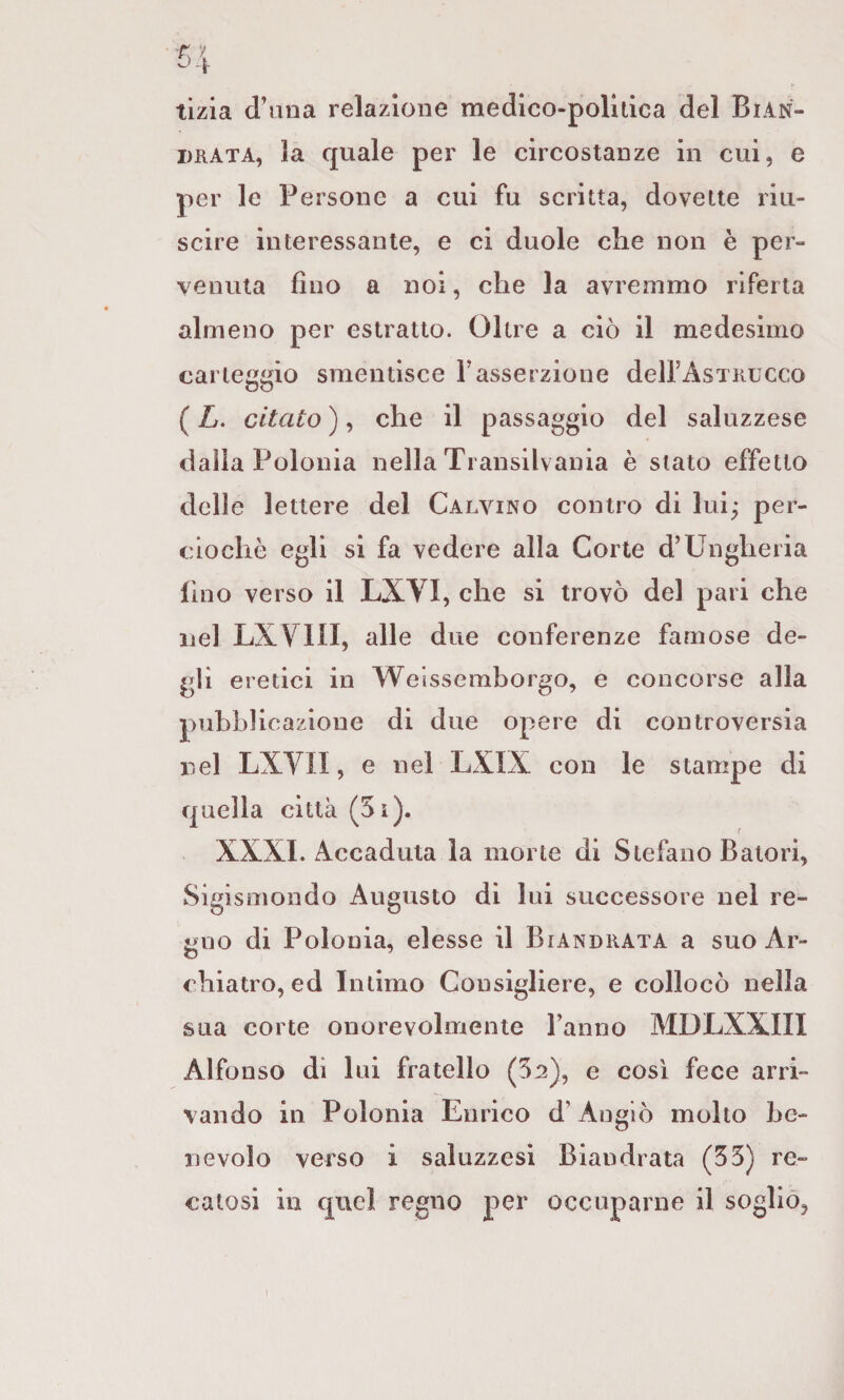 tizia d’una relazione medico-politica del Bian- DRATA, la quale per le circostanze in cui, e per le Persone a cui fu scritta, dovette riu¬ scire interessante, e ci duole che non è per¬ venuta fino a noi, che la avremmo riferta almeno per estratto. Oltre a ciò il medesimo carteggio smentisce Fasserzione delFAsTiiucco ( L. citato ), che il passaggio del saluzzese dalla Polonia nella Ti ansilvania è stato effetto delle lettere del Calvino contro di lui; per- ciochè egli si fa vedere alla Corte d’Ungheria lino verso il LXVI, che si trovò del pari che nel LXYin, alle due conferenze famose de¬ gli eretici in Welssemborgo, e concorse alla pubblicazione di due opere di controversia nel LXVn, e nel LXIX con le stampe di quella città (5ì). XXXI. Accaduta la morte di Stefano Batori, Sigismondo Augusto di lui successore nel re¬ gno di Polonia, elesse il Biandrata a suo Ar¬ chiatro, ed Intimo Consigliere, e collocò nella sua corte onorevolmente Fanno MDLXXIII Alfonso di lui fratello (52), e così fece arri¬ vando in Polonia Enrico d’Augiò molto be¬ nevolo verso i saluzzesi Biandrata (55) re¬ catosi in quel regno per occuparne il soglio. i