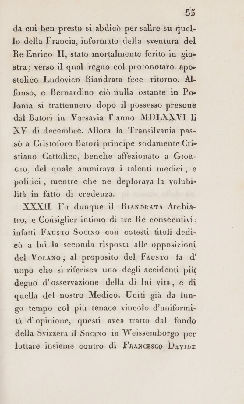 da cui ben presto si abdicò per salire su quel¬ lo della Francia, informalo della sventura del Re Enrico II, Stato mortalmente ferito in gio¬ stra^ verso il qual regno col protonotaro apo¬ stolico, Ludovico Biandrata fece ritorno. Al¬ fonso, e Bernardino ciò nulla ostante in Po Ionia si trattennero dopo il possesso presone dal Batoli in Varsavia V anno MDLXXVI li XV di decenibre. Allora la Transilvania pas¬ sò a Cristoforo Batori principe sodamente Cri¬ stiano Cattolico, Lenche affezionato a Gior¬ gio, del quale ammirava i talenti medici, e politici, mentre che ne deplorava la volubi¬ lità in fatto di credenza. XXXLI. Fu dunque il Biandrata Archia¬ tro, e Coiisigller intimo di tre Re consecutivi: infatti Fausto Sogino con cotesti titoli dedi¬ cò a lui la seconda risposta alle opposizioni del Volano j al proposito del Fausto fa d’ uopo che si riferisca uno degli accidenti piì^ degno d’osservazione della di lui vita , e di quella del nostro Medico. Uniti già da lun¬ go tempo col piu tenace vincolo d’uniformi¬ tà d’opinione, questi avea tratto dal fondo della Svizzera il SociNO in Weissemborgo per lottare insieme contro di Francesco Uavide