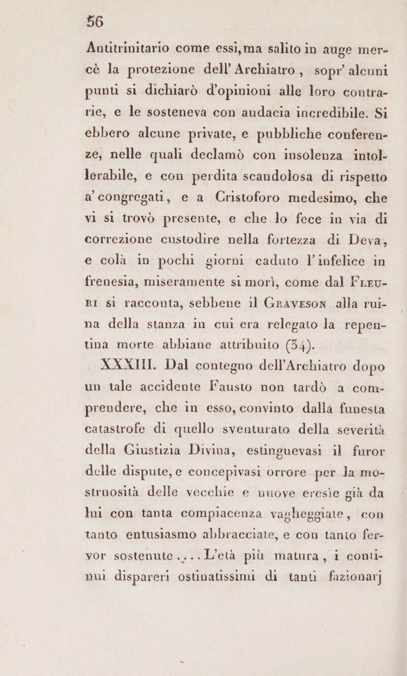 66 Antitrinitario come essi,ma salito in auge mer¬ cè la protezione dell’ Archiatro , sopr alcuni punti si dichiarò d’opinioni alle loro contra¬ rie, e le sosteneva con audacia incredibile. Si ebbero alcune private, e pubbliche conferen¬ ze, nelle quali declamò con insolenza intol¬ lerabile, e con perdita scandolosa di rispetto a’ congregati, e a Cristoforo medesimo, che vi si trovò presente, e che lo fece in via di correzione custodire nella fortezza di Deva, e colà io pochi giorni caduto T infelice in frenesia, miseramente si morì, come dal Fleu- Ri si racconta, sebbene il Graveson alla rui- na della stanza in cui era relegato la repen¬ tina morte abbiane attribuito (54). XXXIll. Dal contegno deirArcbiatro dopo un tale accidente Fausto non tardò a com¬ prendere, che in esso, convinto dalla funesta catastrofe di quello sventurato della severità della Giustizia Divina, estinguevasi il furor delle dispute, e concepivasi orrore per la mo¬ struosità delle vecchie e nuove eresìe itià da lui con tanta compiacenza vagheggiate, con tanto entusiasmo abbracciate, e con tanto fer¬ ver sostenute .... L’età più matura, i conti¬ nui dispareri ostinatissimi di tanti fizionarj