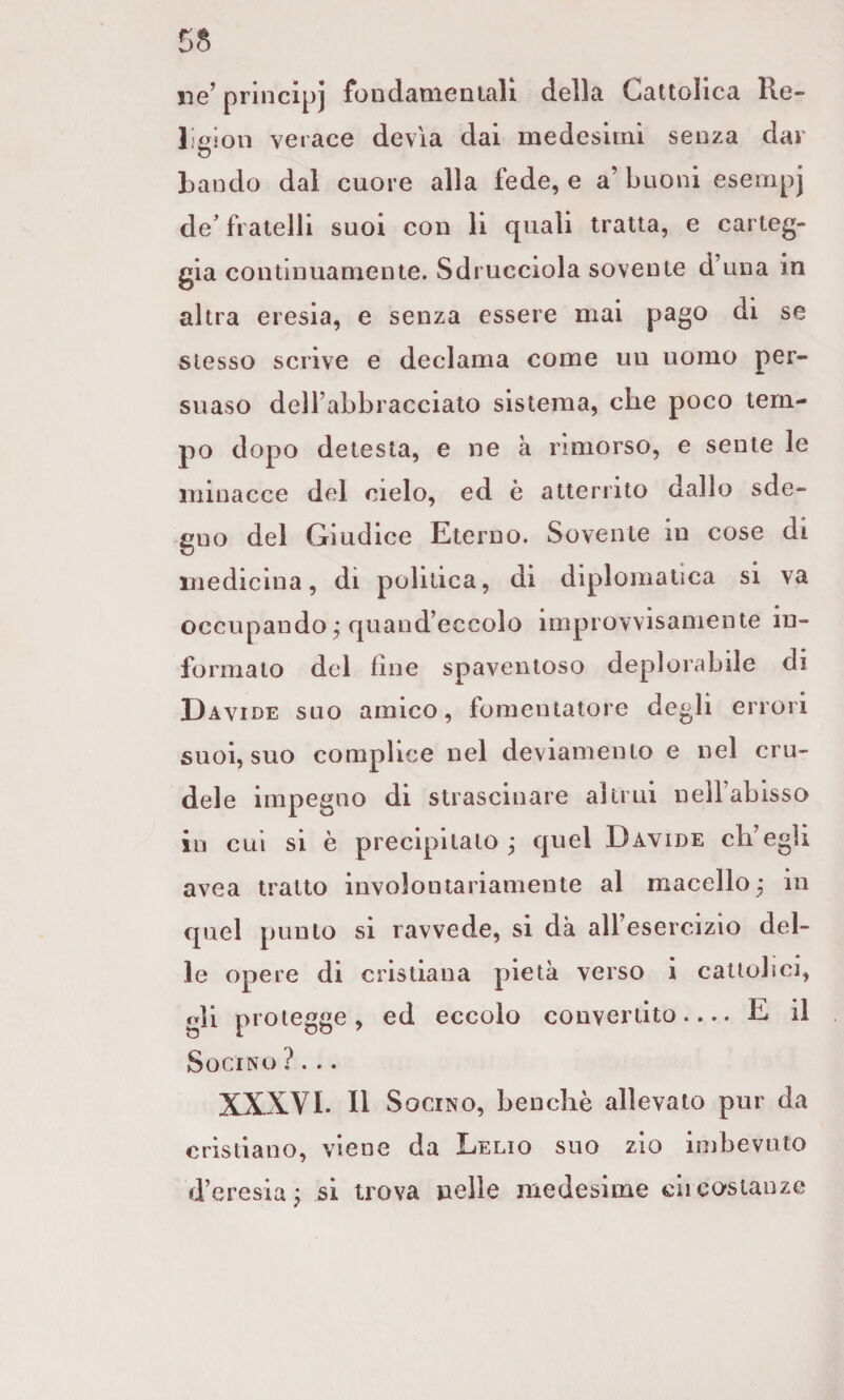 ne’ principi fon dame mali della Cattolica l\e- lÌ£^ion verace devia dai medesimi senza dar bando dal cuore alla fede, e a’buoni esempj de' fratelli suoi con li quali tratta, e carteg¬ gia continuamente. Sdrucciola sovente d’una in altra eresia, e senza essere mai pago di se stesso scrive e declama come un uomo per- suaso dell’abbracciato sistema, che poco tem¬ po dopo detesta, e ne k rimorso, e sente le minacce del cielo, ed è atterrito dallo sde¬ gno del Giudice Eterno. Sovente in cose di medicina, di politica, di diplomatica si va occupando j quand’eccolo improvvisamente in¬ formato del fine spaventoso deplorabile di Davide suo amico, fomentatore degli errori suoi, suo complice nel deviamento e nel cru¬ dele impegno di strascinare altrui nelfabìsso in cui si è precipitato^ quel Davide ch’egli avea tratto involontariamente al macello^ in quel punto si ravvede, si dà all’esercizio del¬ ie opere di cristiana pietà verso i cattolici, gli protegge, ed eccolo convertito.... E il SoCiNO? . . • XXXVI. Il S ociNO, benché allevato pur da cristiano, viene da Lelio suo zio imbevuto d’eresia^ si trova nelle medesime ciicostanze