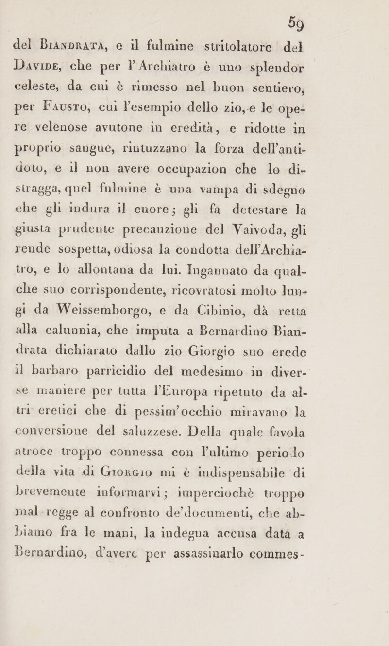 del Biandrata, e il fLilrnlne stritolalo re del Davide, che per ì’Archiatro è uno splendor celeste, da cui è rimesso nel buon sentiero, per Fausto, cui resempio dello zio, e le ope¬ re velenose avutone in eredità, e ridotte in proprio sangue, rintuzzano la forza delFanti- doto, e il non avere occupazion che lo di¬ stragga, quel fulmine è una vampa di sdegno che gli indura il cuore ; gli fa detestare la giusta prudente precauzione del Vaivoda, gli rende sospetta, odiosa la condotta deirArchia- tro, e lo allontana da lui. Ingannato da qual¬ che suo corrispondente, ricovratosi molto lun¬ gi da Weissemborgo, e da Cibinio, dà retta alla calunnia, che imputa a Bernardino Bian- drata dichiarato dallo zio Giorgio suo erede il barbaro parricidio del medesimo in diver¬ se maniere per tutta FEuropa ripetuto da al¬ tri eretici che di pessiuFocchio miravano la conversione del saluzzese. Della quale favola atroce troppo connessa con Fultimo periodo della vita di Giorgio mi è indispensabile di brevemente iuformarvi j imperciochè troppo mal regge al confronto de’documenti, che ab- liiamo fra le mani, la indegna accusa data a Bernardino, d’avere per assassinarlo commes-