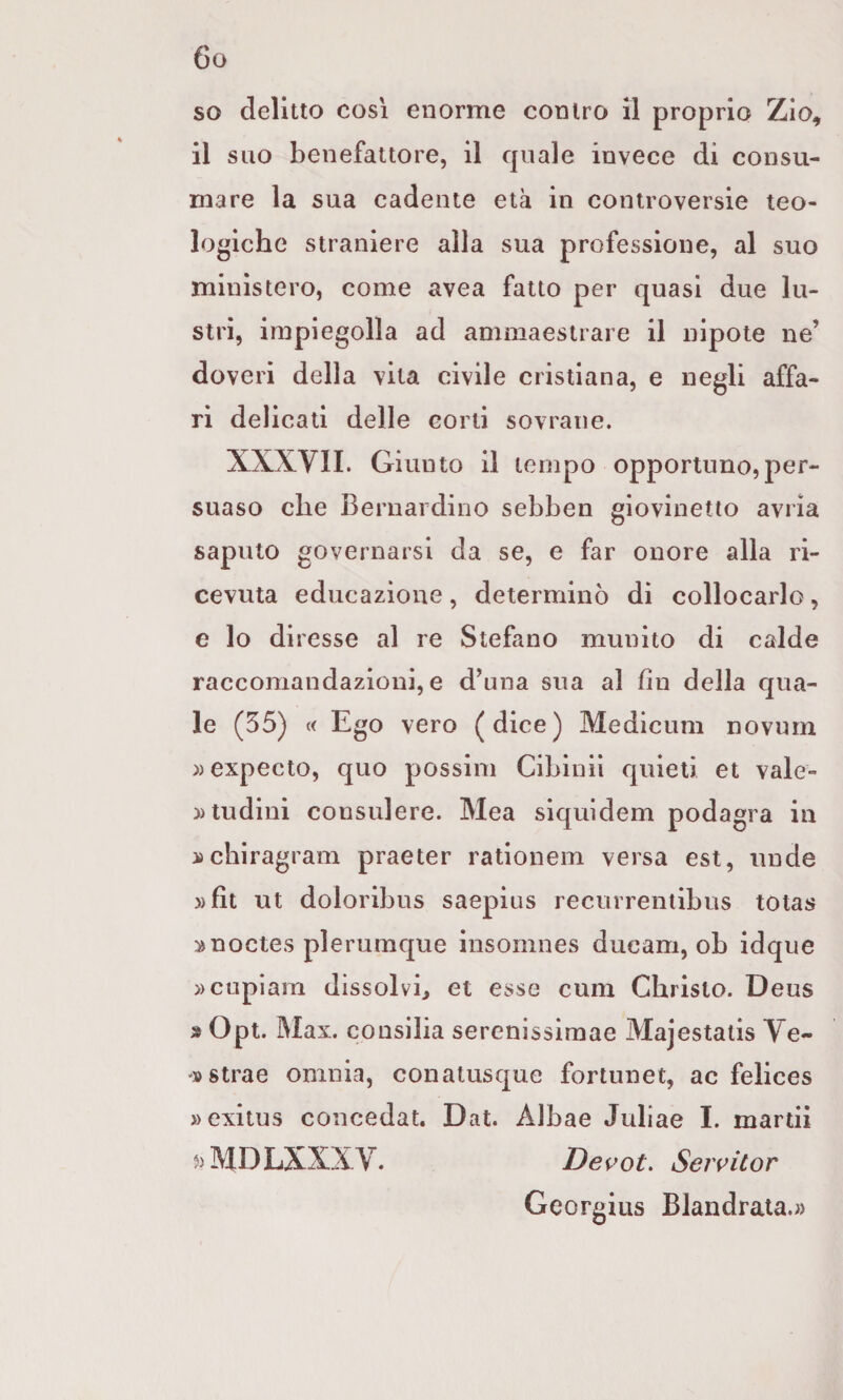 so delitto così enorme contro il proprio Zio, il suo benefattore, il quale invece di consu¬ mare la sua cadente età in controversie teo¬ logiche straniere alla sua professione, al suo ministero, come avea fatto per quasi due lu¬ stri, impiegolla ad ammaestrare il nipote ne’ doveri della vita civile cristiana, e negli affa¬ ri delicati delle corti sovrane. XXXVII. Giunto il tempo opportuno,per¬ suaso che Bernardino sebben giovinetto avrìa saputo governarsi da se, e far onore alla ri¬ cevuta educazione, determinò di collocarlo, e lo di resse al re Stefano munito di calde raccomandazioni, e d’una sua al fin della qua¬ le (55) « Ego vero (dice) Medicum novum ))expecto, quo posslm Cibinii quieti et vale- ))tudini consulere. Mea siquidem podagra in ijcbiragram praeter ratlonem versa est, nude »fit ut doloribus saepius recurrentibus totas anoctes plerumque insomnes ducam, ob idque »cupiara dissolvi, et esse cum Christo. Deus » Opt. Max. consilia serenissimae Majestatis Ve- D strae omnia, conatusque fortunet, ac felices »exitu3 concedat. Dat. Albae Juliae I. martii j)MDLXXXV. Devot. Servitor Georgius Blandrata.»
