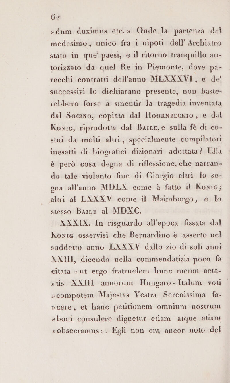 »dmn Juxlmiis etc. )* Onde la partenza dei medesimo , unico fra i nipoti dell’ Archiatro stato in qne’ paesi, e il ritorno tranquillo au¬ torizzato da quel Re in Piemonte, dove pa¬ recchi contratti dell’anno MLXXXVI , e de’ successivi lo dichiarano presente, non baste¬ rebbero forse a smentir la tragedia inventata dal SociNO, copiata dal Hoornbeckio , e dal Konig, riprodotta dal Baile, e sulla fè di co¬ stui da molti altri , specialmente compilatori inesatti di biografici dizionari adottata ? Ella è però cosa degna di riflessione, che narran¬ do tale violento fine di Giorgio altri lo se¬ gna all’anno MDLX come a fatto il Konig^ ^Itri al LXXXV come il Maimborgo, e lo stesso Baile al MDXC. XXXIX. In risguardo all’epoca fissata dal Konig osservisi che Bernardino è asserto nel suddetto anno LXXXV dallo zio di soli anni XXIII, dicendo nella commendatizia poco fa citata rt ut ergo fralruelem hunc meum aeta- }) tis XXIII annorum Hungaro - Italum voti ^)Compotem Majestas Vestra Serenissima fa- »cere, et banc petitionem omnium nostrum »boni consulere dignetur etiam atque etiara » obsecramiis ». Egli non era ancor noto del