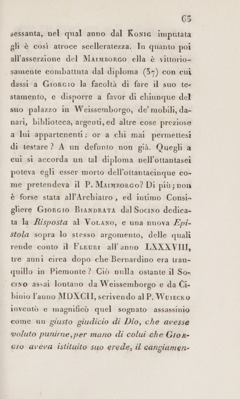 6fw . i;essanta,„ nel qual anno dal Konig ìiiipniata gli è COSI atroce scelleratezza, la quanto poi aH’asserzlone del Maimborgo ella è vittorio¬ samente combattuta dai diploma (5'y) con cui da ssi a Giorgio la facoltà di fare il suo te^ stainento, e disporre a favor di chiunque del suo palazzo in Weissemborgo, de’mobili, da¬ nari, biblioteca, argenti, ed altre cose preziose a lui appartenenti; or a chi mai permetlesi di testare ? A un defunto non già. Quegli a cui si accorda un tal diploma neH’ottaniasei poteva egli esser morto deH’ottantacinque co¬ me pretendeva il P. Maimborgo? Di più^ non è forse stata alTArehiatro, ed intimo Consi« gllere Giorgio Biandrata dal Socino dediea- ta la Risposta al Volano, e una nuova Epi-- stola sopra lo stesso argomento, delle quali rende conto il Fleuri all’anno LXXXVIII, tre anni circa dopo che Bernardino era tran¬ quillo in Piemonte ? Ciò nulla ostante il So-, ciNO assai lontano da Weissemborgo e da Ci¬ bi aio ranno MUXCII, scrivendo al P. Wuiecko inventò e magnificò quel sognato assassinio come un giusto giudicio di Dioy che avesse 'Voluto punii neyper mano di colui che Gion- cio aveva istituito suo e re de ^ il cangiamene