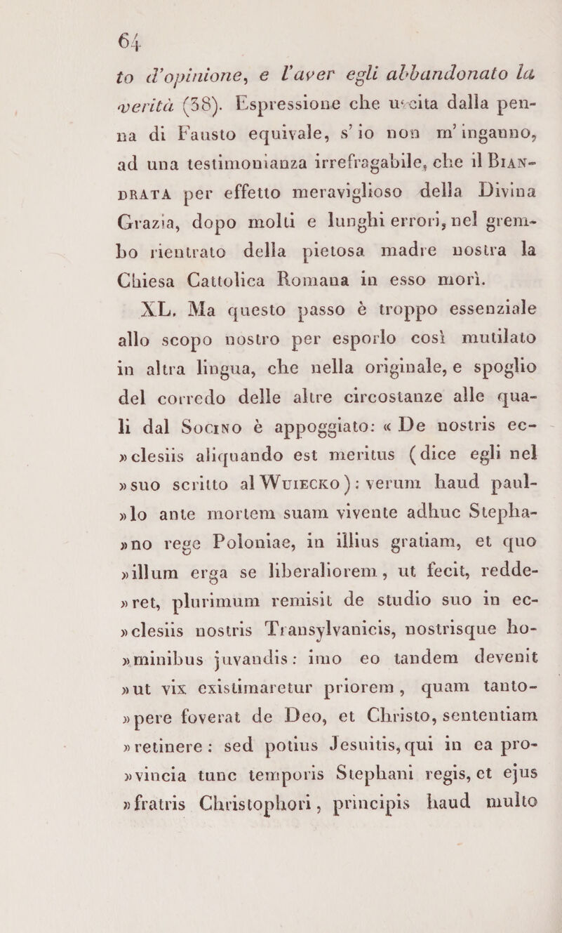 to d’opinione^ e Vaver egli abbandonato la ‘Verità (58). Espressione che uvcita dalla pen¬ na di Fausto equivale, s’io non in’inganno, ad una testimonianza irrefragahile, che il Bian» drata per effetto meraviglioso della Divina Grazia, dopo molti e lunghi errori, nel grem- Lo rientrato della pietosa madre nostra la Chiesa Cattolica Romana in esso mori. XL, Ma questo passo è troppo essenziale allo scopo nostro per esporlo cosi mutilalo in altra lingua, che nella originale, e spoglio del corredo delle altre circostanze alle qua¬ li dal SociNO è appoggiato: « De nostris ec- »clesiis aliquando est meritus (dice egli nel »suo scritto al WuiECKO ); veruni haud paul- »lo ante mortem suam vivente adhuc Stepha- »no rege Poloniae, in illius gratiam, et quo »ill um erga se liheraliorem , ut tecit, redde- »ret, plurimum remisit de studio suo in ec- ))clesiis nostris Ti ansylvanicis, nostrisque ho- )),minibus iuvandis : imo eo tandem devenit »ut vix existimaretur priorem , quam tanto- »pere foverat de Deo, et Christo, sententiam ))retinere: sed potius Jesuitis,qui in ea pro- ))vincia lune temporis Stephaiii regis, et ejus «fratris Christophori, prìncipis haud multo