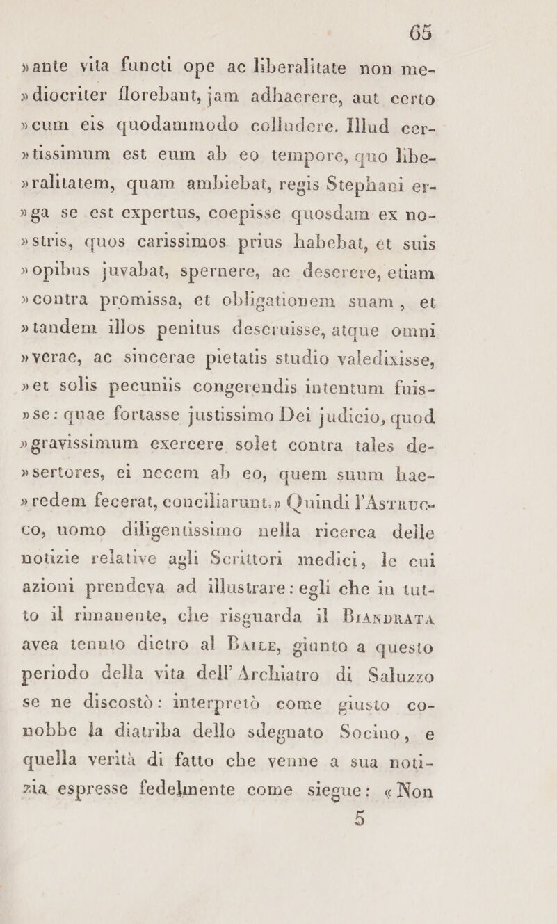 ialite vita fancli ope ac liberaJitate non me- ))diocnter florebant, jam adhaerere, aut certo »ciim eis quodanimodo colludere. Illud cer- ))tlssliiiura est eum ab eo tempore, qiio bbe- ))ralitatem, qnam ambiebat, regis Stepiiaoi er- ))ga se est expertus, coepisse quosdam ex iio- » stris, quos carissimos priiis liabebat, et suis )>opibus jiivabat, spernere, ac deserere, edam »cootra promissa, et obligatlonem suam , et ;) tandem iìlos penilus deseruisse, atque omni »verae, ac sincerae pietads studio vaìedixisse, ))et solls pecuniis congerendis intentum fuis- ))se;quae fortasse justissimo Dei judicio^quod ;)gravissimum exercere solet conira tales de- ))sertores, ei necem ab eo, quem suiim bae- » redem fecerat, conciliarunt.)) Quindi FAstruc- co, uomo diligentissimo nella ricerca delle notizie relative agli Scrittori medici, le cui azioni prendeva ad illustrare : egli che in tut¬ to il rimanente, che rlsgnarda il Biandrata avea tenuto dietro al Baile, giunto a questo periodo della vita deli’ Archiatro di Saluzzo se ne discosto: interpretò come giusto co¬ nobbe la diatriba dello sdegnalo Sociuo, e quella verità di fatto che venne a sua noti¬ zia espresse fedelmente come siegue : « Non