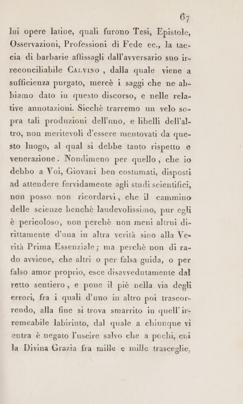 ìiH opere latine, quali furono Tesi, Epistole, Osservazioni, Professioni di Fede ec., la tac¬ cia di barbarie affìssagli daH’avversario suo ir¬ reconciliabile Calvino , dalla quale viene a sufficienza purgato, mercè i saggi che ne ab¬ biamo dato in questo discorso, e nelle rela¬ tive annotazioni. Sicché trarremo un velo so¬ pra tali produzioni deiruno, e libelli dell’al¬ tro, non meritevoli d’essere mentovati da que¬ sto luogo, al qual si debbe tanto rispetto e venerazione. Nondimeno per quello , che io debbo a Voi, Giovani ben costumati, disposti ad attendere fervidamente agli studi scientifici, non posso non ricordarvi, che il cammino delle scienze benché laudevolìssimo, pur egli è pericoloso, non perché non meni altrui di¬ rittamente d’una in altra verità sino alla Ve*** vita Prima Essenziale; ma perché non di ra¬ do avviene, che altri o per falsa guida, o per falso amor proprio, esce disavvedutamente dal retto sentiero , e pone il pié nella via degli errori, fra i quali d’uno in altro poi trascor¬ rendo, alla fine si trova smarrito in quell’ ir¬ remeabile labirinto, dal quale a chiunque vi entra é negato rusclrc salvo che a pochi, cui la Divina Grazia fra mille e mille trasceglie,