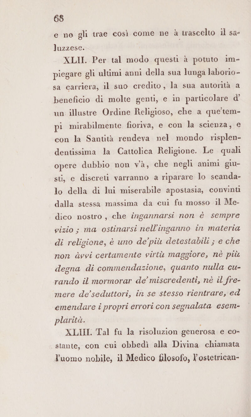 e ne gli trae così come ne à trascelto il sa*- liizzese. XLII. Per tal modo questi à potuto im¬ piegare gli ultimi anni della sua lunga laborio¬ sa carriera, il suo credito, la sua autorità a benefìcio di molte genti, e in particolare d' un illustre Ordine Religioso, che a que’tem- pi mirabilmente fioriva, e con la scienza, e con la Santità rendeva nel mondo risplen¬ dentissima la Cattolica Religione. Le quali opere dubbio non v’à, cbe negli animi giu¬ sti, e discreti varranno a riparare lo scanda¬ lo della di lui miserabile apostasia, convinti dalla stessa massima da cui fu mosso il Me¬ dico nostro , che incannarsi non è sempre inizio / ma ostinarsi nell inganno in materia di religione^ è uno de*piu detestabili y e che non àvvi certamente i^irtii maggiore, nè più. degna di commendazione., quanto nulla cu¬ rando il mormorar de miscredenti, nè il fre¬ mere de*seduttori, in se stesso rientrare, ed emendare ipropri errori con segnalata esem¬ plarità. XLIII. Tal fu la risoluzion generosa e co¬ stante, con cui obbedì alla Divina chiamata ruomo nobile, il Medico filosofo, f ostetrican-