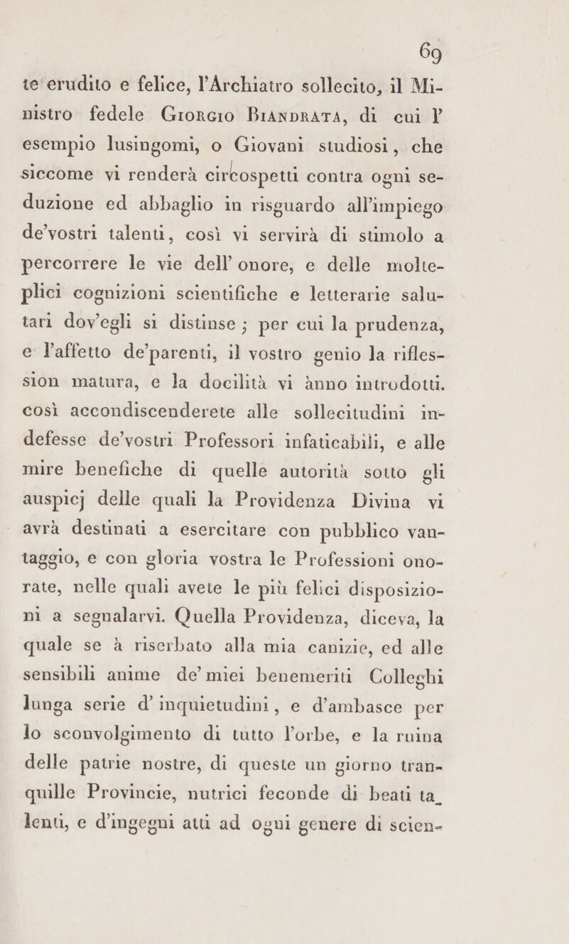 te erudito e felice, FArchiatro sollecito, il Mi¬ nistro fedele Giorgio Biandrata, di cui V esempio lusingomi, o Giovani studiosi, che siccome vi renderà ciri^ospetti contra ogni se¬ duzione ed abbaglio in risguardo alì’impiego de’vostri talenti, così vi servirà di stimolo a percorrere le vie dell’ onore, e delle molte¬ plici cognizioni scientifiche e letterarie salu¬ tari dov’egli si distinse j per cui la prudenza, e l’affetto de’parenti, il vostro genio la rifles- sion matura, e la docilità vi ànno introdotti, così accondiscenderete alle sollecitudini in¬ defesse de’vostri Professori infaticabili, e alle mire benefiche di quelle autorità sotto gli auspicj delle quali la Providenza Divina vi avra destinati a esercitare con pubblico van¬ taggio, e con gloria vostra le Professioni ono¬ rate, nelle quali avete le più felici disposizio¬ ni a segnalarvi. Quella Providenza, diceva, la quale se à riserbato alla mia canizie, ed alle sensibili anime de’miei benemeriti Colledii o lunga serie d’ inquietudini, e d’ambasce per lo sconvolgimento di tutto l’orbe, e la ruma delle patrie nostre, di queste un giorno tran¬ quille Provincie, nutrici feconde di beati la^ lenti, e d’ingegni atti ad ogni genere di scicn-