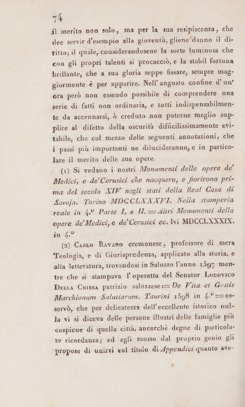 il merito non solo, ma per la sua resipiscenza, che dee servir d’esempio alla gioventù, gliene danno il di- rittoj il quale, considerandosene la sorte luminosa che con gli propri talenti si procacciò, e la stabil fortuna brillante, che a sua gloria seppe fissare, sempre mag¬ giormente c per apparire. Nell’angusto confine d’uri’ ora però non essendo possibile di compiendere una serie di fatti non ordinaria, e lutti indispensabilmen¬ te da accennarsi, ò creduto non poterne meglio sup¬ plire al difetto della oscurità difficilissimaraente evi¬ tabile, che col mezzo delle seguenti annotazioni, che i passi piu importanti ne dilucideranno., e in partico¬ lare il merito delle sue opere. (1) Si vedano i nostri Monumenti delle opere de* Medici, e de’Cerusìci che nacquero^ e fiorirono pri¬ ma del secolo XIV negli stati della Reai Casa dt Savoja. Torino MDCCLXXXVL Nella stamperia reale in 4.^ Parte /, e IL c= Altri Monumenti delle opere de'Medicij e deCerusici ec. Ivi MDCCLXXXIX. in 4. (2) Carlo Ravano cremonese, professore di sacra Teologia, e di Giurisprudenza, applicato alla storia, e alla letteratura, trovasidosi in Saluzzo Tanno 1597 tre che si stampava T operetta del Senalor Lodovico Della Chiesa patrizio iiaiuzzese Vita et Gestìs Marchionam Salutiarum. Taurini iSgS in 4-*^ —os¬ servò, che per delicatezza delTeccellente isterico nul¬ la vi si diceva delle persone illustri delle famiglie più cospicue di quella città, ancorché degne di particola¬ re ricordanzaj ed egli mosso dal proprio genio gli propose di unirvi col titolo di Appendici quanto ave- ©
