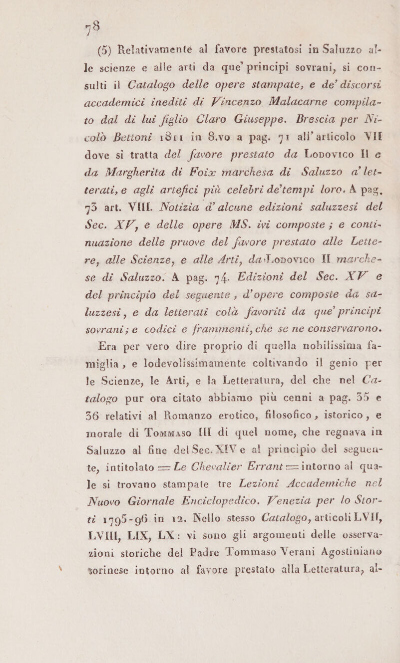 le scienze e alle arti da que’principi sovrani; si con¬ sulti il Catalogo delle opere stampate, e de' discorsi accademici inediti di p^incenzo Malacarne compila¬ to dal di lui figlio Claro Giuseppe. Brescia per Ni¬ colò Bottoni i8ii in 8.vo a pag. 71 aliarticolo \li dove si tratta del favore prestato da Lodovico II e da Margherita di Foix marchesa di Saluzzo a'let¬ terati, e agli artefici più celebri de'tempi /oro. A pag, •^5 art. Vili. Notizia d’alcune edizioni saluzzesi del Sec. e delle opere MS. ivi composte ; e contU nuazione delle pruove del favore prestato alle Lette¬ re y alle Scienzej e alle Artiy cfrt^J.ODOvico II marche¬ se di Saluzzo. A pag, Edizioni del Sec. XJ^ e del principio del seguente , d'opere composte da sa¬ luzzesi j e da letterati colà favoriti da qué* principi sovrani; e codici e frammentiy che se ne conservarono» Era per vero dire proprio di quella nobilissima fa¬ miglia , e lodevolissimamente coltivando il genio per le Scienze, le Arti, e la Letteratura, del che nel Ca¬ talogo pur ora citato abbiamo più cenni a pag. 55 e 36 relativi al Pvomanzo erotico, filosofico, isterico, e inorale di Tommaso III di quel nome, che regnava in Saluzzo al fine del Sec. XIV e al principio del segueu- te, intitolato Zie Clievalier intorno al qua¬ le si trovano stampate tre Lezioni Accademiche nel Nuovo Giornale Enciclopedico. T'^enezia per lo Stor¬ ti 1795-96 in 12. Nello stesso 6Vz£tìf/ogo, articoliLVIf, LVIII, LIX, LX : vi sono gli argomenti delie osserva¬ zioni storiche del Padre Tommaso Verani Agostiniano liorinese intorno al favore prestato alla Letteratura^ al-