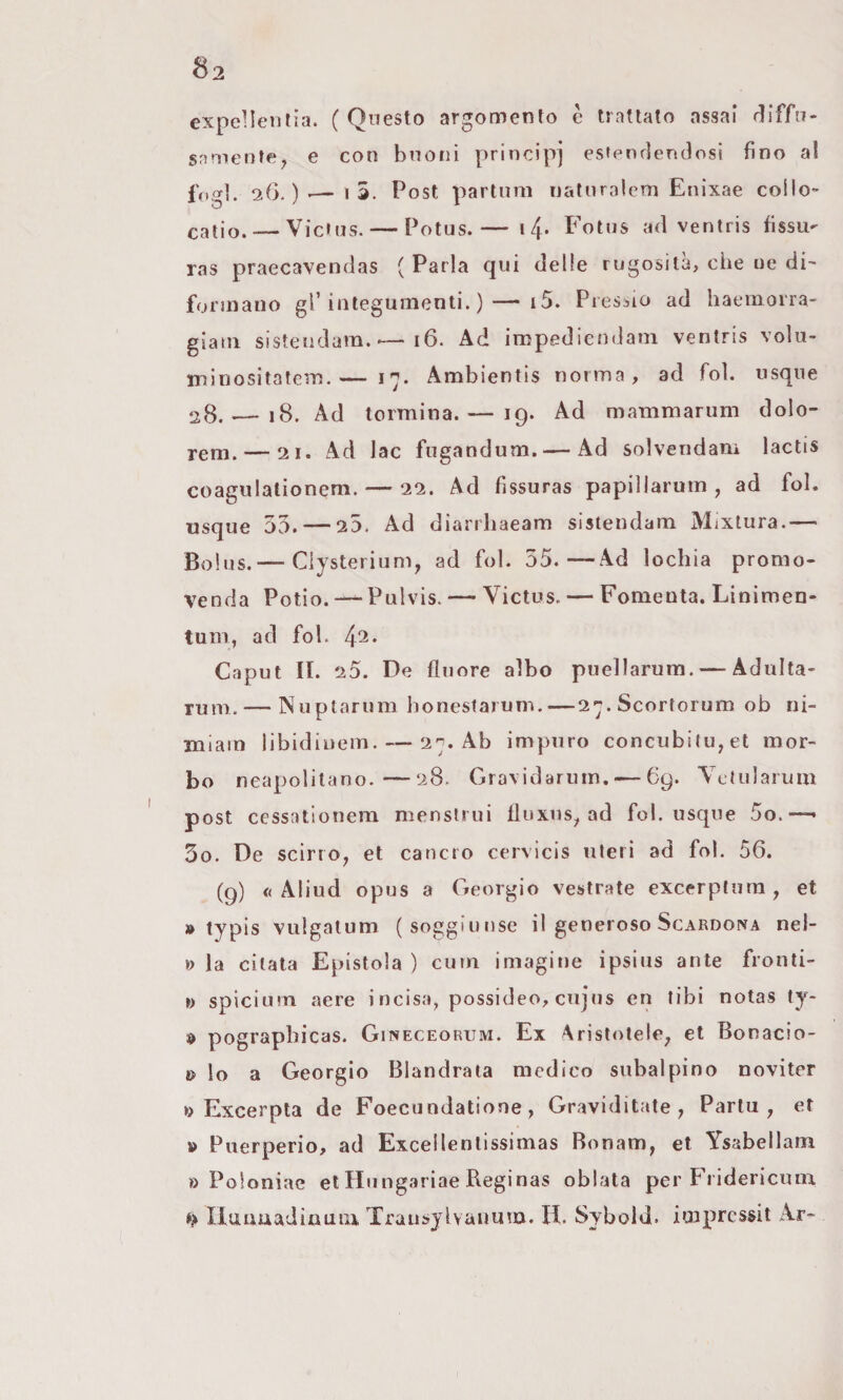 expeHeiitìa. (Questo argomento è trattato assai rliffn- snmenfe, e con bnoiii principi esfenrlendosi fino al fogl. 2ìG. )Post partimi uatnralem Enixae coilo- catio. — Vicfus. — Potus.— i4' Fotus ad ventris fissa- ras praecavendas ( Parla qui delle rugosità, che oe di- formano gl’integumenti. )—• i5. Piessio ad haemorra- giam sisteudam.'—i6. Ad impediendani ventris volu- minositatem.— 17. Ambientis norma, ad fol. usque 28. — 18. Ad termina. — 19. Ad mammarum dolo- rem. — 21. Ad Jac fugandum.— Ad solveiidam lactis coagulationem. — 22. Ad fissuras papillarum , ad fol. usque 55. — 25. Ad diarrliaeam sistendam Mixlura.— Bolus.— Ciysterium, ad fol. 55.—Ad lochia promo¬ venda Potio. — Pulvis. — Victus. — Fomenta. Linimen- tum, ad fol. 4^* Caput II. 20. De fluore albo puellarum. — Adulta- Tum. — Nuplarum honestaruni.—27.Scortorum ob ni- miam libidiuem. — 27. Ab impuro concubi(u,et mor¬ bo neapolitano.—28. Gravidarum. — 69. Yetularuui post cessatlonera mensirui fluxus^ ad fol. usque 5o.—• 3o. De scirro^ et cancro cervìcis uteri ad fol. 56. (9) * Aliud opus a Geòrgie vestrate excerplura , et » typis vulgatum (soggiunse il generoso Scarogna nel- » la citata Epistola ) cum imagine ipsius ante fronti- ì) spicium aere incisa, possideo, enjus en libi notas ty- d pograpbicas. Gineceorum. Ex Aristotele^ et Bonacio- » lo a Geòrgie Blandrata medico subalpino noviter Excerpta de Foecundatione, Graviditate , Partii, et » Puerperio, ad Excellentissimas Bonam, et Ysabellam o Poloniae et Hiingariae Reginas oblata per Fiidericum »> Ilmmadinum, Traiisjlvauum. II. Sybold. imprcssit Ar-