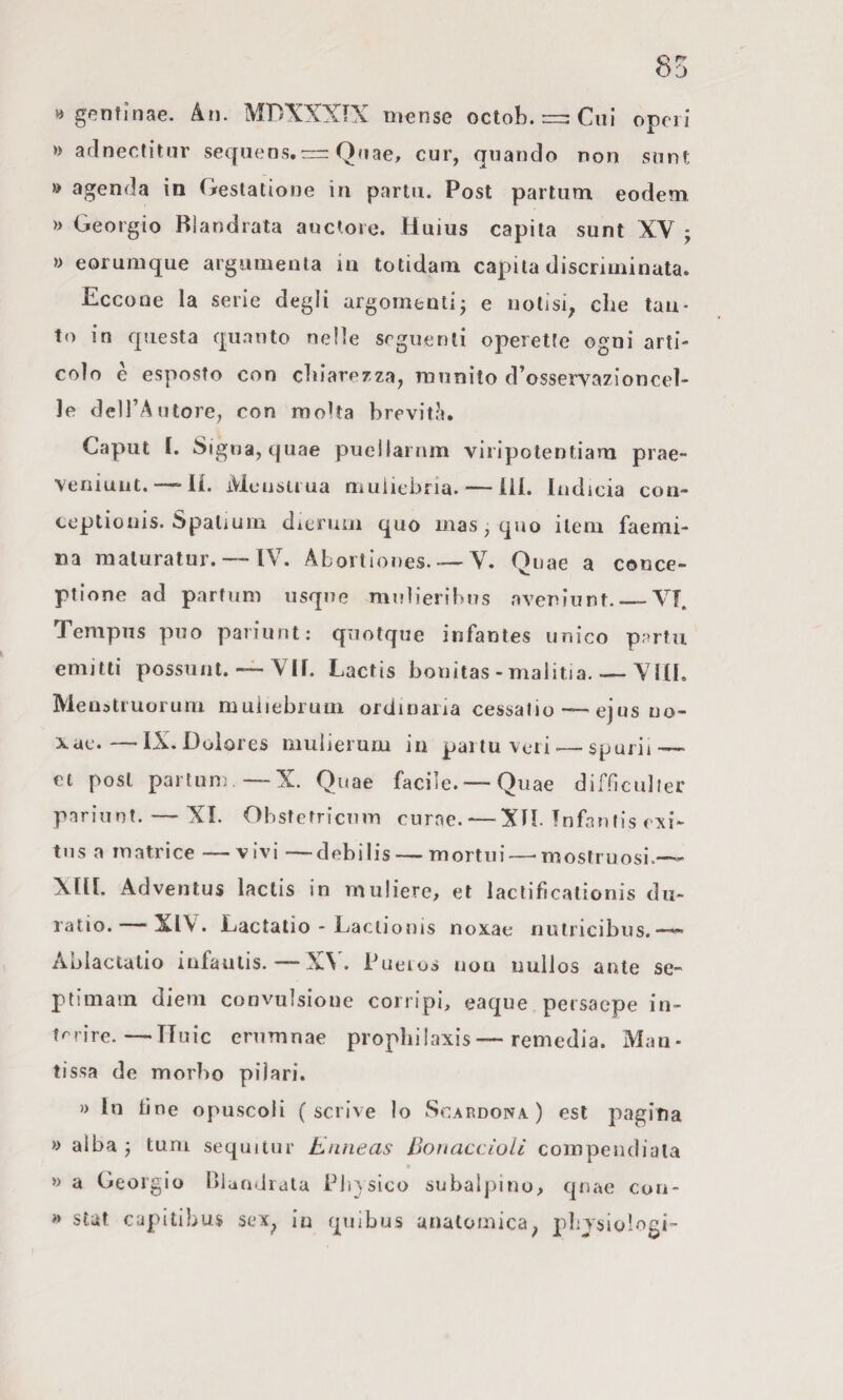 » gentlnae. An. MPXXXIX mense octob. Cui operi » aclnecfitur sequens.“ Quae, cur, quando non snnt » agenda in Gestatione in partii. Post parlum eodem » Geòrgie Blandrata auctore. Huius capita sunt XV j » eorumque argumenta in totidam capila discriminata. Eccone la serie degli argomenti; e notisi^ che tan¬ to in questa quanto nelle seguenti operette ogni arti¬ colo è esposto con cliiare/za, munito d’osservazioncel- le deH’Autore, con molta brevità. Caput I. Sigila, quae pucllarnm viripotentiam prae- veniunt. —11. Mcustiua muiiehria. — Ili. ladicia con- ceptiouis. Spalium dicruoi quo mas, quo ilem faemi- na maluratur. — IV. Aborliones. — V. Quae a conce- ptione ad partimi iisque mulieribns aveniunt._VT, Tempiis può pariunt: quotque infantes unico partii emitti possiint. — VII. Lactis bonitas - malitia. — Vili. Menatiuoruni muiiebruin ordinaria cessalio—-ejusuo- —• IX.Dolores mulierum in partuveri^—sparii — et post parlimi —X. Quae facile. — Quae difnculler pariunt. — XI. Obstetricum curne.-—XH. ìnfantis erti- tns a matrice —vivi —debilis — mortili—'mostruosi.— Xni. Advenlus lactis in muliere, et lactifìcationis dii- ratio. — XIV. Lactatio - Laciionis noxae nulricibus. Aulactalio iufautis.—X\ . Pueios non uulJos ante se- ptimain diem convulsione corripi, eaque peisacpe in- trrire.—TTuic erumnae prophilaxis—remedia. Man¬ tissa de morbo piìari. )) In line opuscoli (scrive lo Scardola) est pagina » alba ; tum sequitur Enneas DouaccìoU coinpeudiaia w a Geoigio niaadidla Pli}sico subalpino, qnae con- » stùt capitibus sex^ in quibus anatomica^ pbjsiologi-