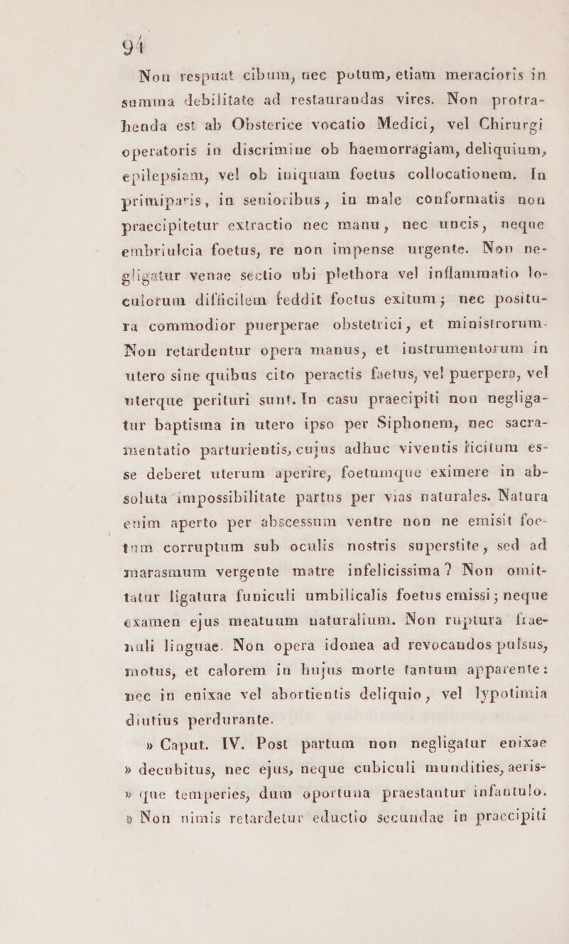 Non respuat cibimi^ nec putum, elìam meracioris in su mina debilitate ad restaurandas vires. Non protra-* Jienda est ab Obstcrice vocalio Medici, vel Chirurgi operatoris in discrimine ob haemorragiam, deliquium, epilepsiam, vel ob iuiquain foelus collocationem. In priiiiipa’ is, in senioiibus, in male conformatis non praecipitetiir exlractio nec manu, nec iincis, necpic embriulcia foelus, re non impense urgente. Non ne- gbgatiir venae sectio ubi plethora vel inflaniraatio lo- culoruiii diflicilein feddit foelus exitiim j nec positu¬ ra commodior puerperae obstetrici, et ministrorum- Non retardentur opera manus, et instrumentojum in utero sine quibus cito peractis faetus, ve! puerpera, ve! Tìterqiie perituri suut. In casu praecipiti non negliga- tur baptistna in utero ipso per Siplionem, nec sacra- mentatio partnrientisj, cujiis adhuc viventis iicitura es¬ se deberet uterum apcrire, foetuiiiqne eximere in ab- soluta impossibilitate partus per vias naturales. Natura enim aperto per abscessum ventre non ne emisit foc- tum corruptiim sub ocuìis nostris superstite, sed ad inarasmum vergente raatre infelicissima? Non omit- taiiir ligatura funiculi umbilicalis foelus ernissi ^ neque examen ejus meatuum naturaiium. Non ruptura fiae- uuli linguae. Non opera idonea ad revocandos pulsus, inotus, et caìorem in luijus morte tantum apparente: Dcc in enixae vel abortienlis deliquio, vel lypotimia diutius perdurante. » Caput. IV. Post partum non negligalur enixae » decubitus, nec ejns, ncque cubiculi mundities, acris¬ ia que temperies, dum oporluaa praestantur infanlulo. t Non niniis retardetur educlio sccuiidae in praccipitì
