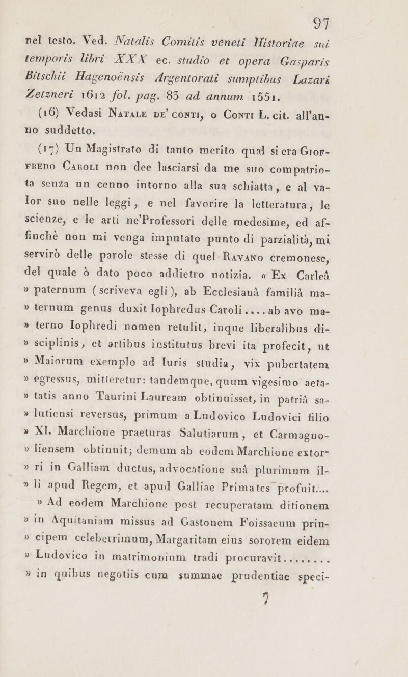 nel testo. Ved. Natalis Comitìs veneti Hisforiae mi temporis libri XXX ec. studio et opera Gasparìs Bitschii Hagenoénsis Argentorati sumptibus Lazari Zetzneri 1612 fol. pag, 85 ad annum i55i. (16) Vedasi Natale de’conti, o Conti L. cit. all’an¬ no suddetto. (17) Un Magistrato di tanto merito qual si era Giof- FREDo Caroli non dee lasciarsi da me suo compatrio» ta senza un cenno intorno alla sua schiatta , e al va¬ lor suo nelle leggi, e nel favorire la letteratura, le scienze, e le arti ne Professori delle medesime, ed af¬ finchè non mi venga imputato punto di parzialità, mi servirò delle parole stesse di quel Ravano cremonese, del quale ò dato poco addietro notizia. « Ex Carica » paternum (scriveva egli), ab Ecclesianà familià ma- » leinum genus duxit lophredus Caroli.... ab avo ma- » terno lophredi nomen retulil, inque liberalibus di- '» sciplinis, et artibus institutus brevi ita profecit, ut » Maiorum. exemplo ad Turis studia, vix pnbcrlatem » egressns, mitleretur: tandemqne, quum vigesimo aeta- » tatis anno Taurini Lauream obtinuisset, in patria sa- » luliensi reversus, primum a Ludovico Ludovici filio n XI. Maidiione praeturas Salutiarum, et Carmagno- » liensem obtiniiitj demum ab eodeni Marchione extor- » ri in Galliani ductus, advocatione suà plurimum il- li apud Regem, et apud Galliae Prima tes profuit.... » Ad eodem Marchione post recuperatam dilionem y in Aquitaniain missus ad Gastonem Foissaeuin prin- y cipem celebcirimum, Margaritam eius sororem eidem » Ludovico in malrimoninm tradi procuravi!. » in quibus negotiis cum jummae prudentiae speci- 7
