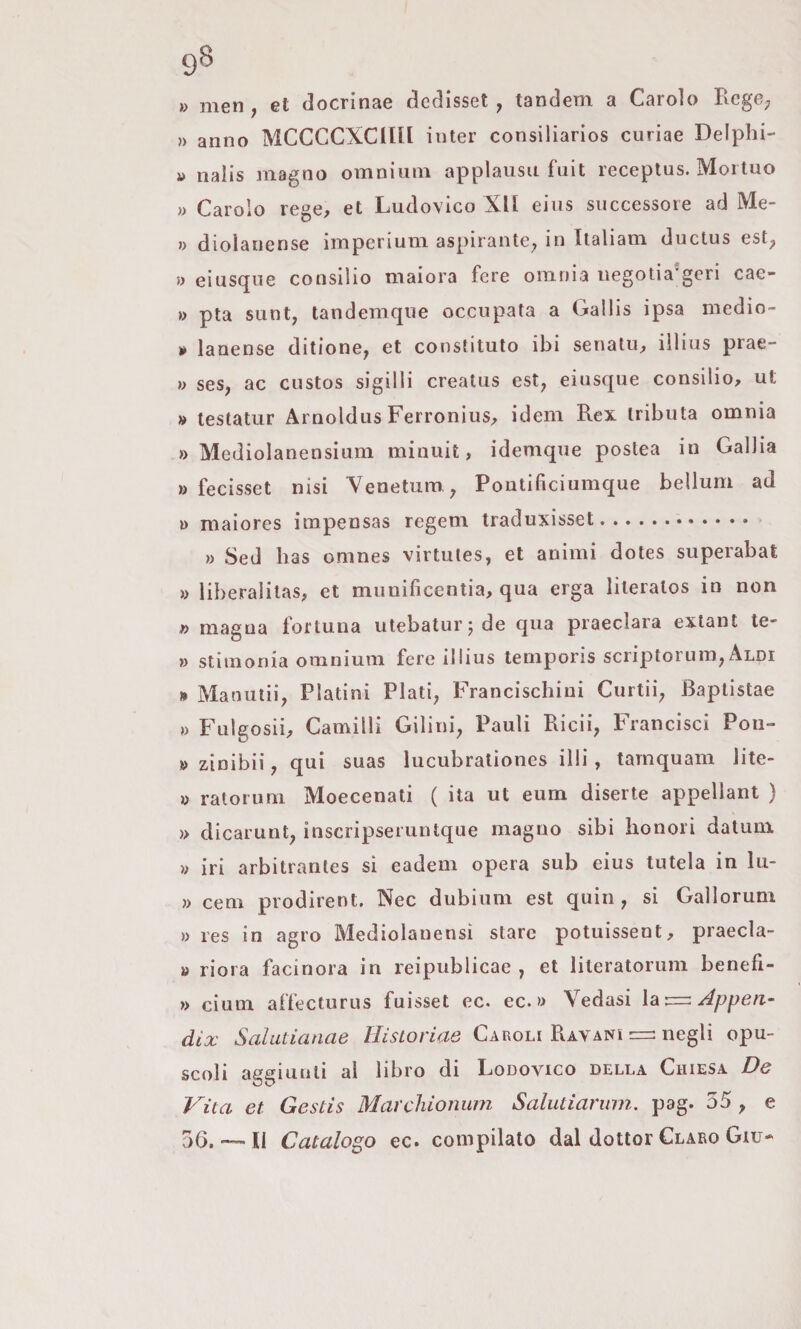 9^ » men, et docrinae dedisset ^ tandem a Carolo Rege; » anno MCCCCXCIEII inter consiliarios curiae Delphi- » naiis magno omnium applausii fuit receptus. Moiluo » Carolo rege, et Ludovico XII eius successore ad Me- n dioìanense imperium aspirante; in Italiam ductus est; » eiusque consilio maiora fere omnia iiegotia'geri cae- » pta sunt; tandemque occupata a Gallis ipsa medio- * lanense ditione, et constituto ibi senatu^ illius prae- » seS; ac custos sigilli creatus est; eiusque consilio, ut » teslatur Arnoldus Ferroniiis, idem Rex tributa omnia » Mediolanensium minuit, idemque postea in Gallia » fecisset nisi Yenetum,; Poutificiumque bellum ad » maiores impensas regem traduxisset. » Sed Ras omnes virtutes, et animi dotes superabat » liberalitas, et munificentia, qua erga literatos in non n magna fortuna utebaturjde qua praeclara extant te- )) stitnonia omnium fere illius leniporis scriptorum; Aldi » Manuiii; Platini Piati; Francischiui Curtii; Baptistae » Fulgosii, Camini Gilini; Pauli Ridi; Francisci Poii- » zinibii, qui suas lucubrationes illi, tarnquam lite- » ralorum Moecenati ( ita ut eum diserte appellant ) » dicarunt; inscripseruntque magno sibi honorì datum » iri arbitrantes si eadem opera sub eius tutela in lu- » ceni prodirent. Nec dubium est quin , si Gallorum » res in agro Mediolanensi stare potuissent, praecla- » riora facinora in reipublicae , et literatoruni benefi- » cium affecturus fuisset ec. ec. » Vedasi \^:=z Appea- dix Salatianae Historiae Caroli Ravanì negli opu¬ scoli aggiunti al libro di Lodovico della Chiesa De Vita et Gestis Marcìiionum Salutiarurn. pag. 55 ; e 56.-11 Catalogo ec. compilato dal dottor Claeo Giu-