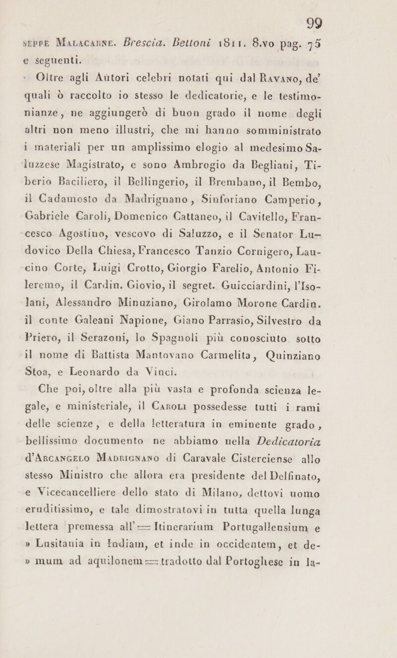 ;ìeppe Malacaune. Brescia. Bettoni i8if. 8.vo pag. <^5 e seguenti. ' Oltre agli Autori celebri notali qui dal Ravano, de’ quali o raccolto io stesso le dedicatorie, e le testimo¬ nianze, ne aggiungerò di buon grado il nome degli altri non meno illustri, che mi hanno somministrato i materiali per un amplissimo elogio al medesimo Sa- luzzese Magistrato, e sono Ambrogio da Begliani, Ti¬ berio Baciliero, il Bellingerio, il Brembano, il Bembo, il Cadamosto da Madrignano, Sinforiano Camperio, Gabriele Caroli, Domenico Cattaneo, il Cavitello, Fran¬ cesco Agostino, vescovo di Saluzzo, e il Senator Lu¬ dovico Della Chiesa, Francesco Tanzio Cornigero, Lau- cino Corte, Luigi Cretto, Giorgio Farelio, Antonio Fi¬ leremo, il Car.lin. Giovio, il segret. Guicciardini, l’Iso- lani, Alessandro Minuzìano, Girolamo Morene Cardia, il conte Galeani Napione, Giano Parrasio, Silvestro da Priero, il Serazoni, lo Spagnoli più conosciuto sotto il nome di Battista Mantovano Carraelita, Quinziano Stoa, e Leonardo da Vinci. Che poi, oltre alla piò vasta e profonda scienza le¬ gale, e ministeriale, il Caroli possedesse tutti i rami delle scienze, e della letteratura in eminente grado, bellissimo documento ne abbiamo nella Dedicatoria d’AncANGELO Madrignano di Caravaìe Cisterciense allo stesso Ministro che allora era presidente delDelfinato, e Vicecancelliere dello stato di Milano, dettovi uomo eruditissimo, e tale dimostratovi in tutta quella lunga lettera premessa all’nn Itinerarium Portugallensium e » Lusitania in indiani, et inde in occidcnlem, et de¬ li mum ad aquilonem — tradotto dal Portoghese in la-
