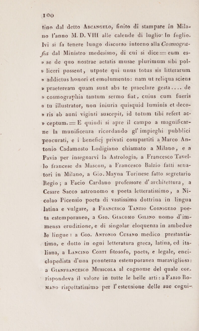 tino da! detto Arcangelo, finito di stampare in Mila¬ no Tanno M. D. Vili alle caleude di luglio-In foglio. Ivi si fa tenere lungo discorso intorno alla Cosmogra¬ fia dal Ministro medesimo, di cui si dice=::eum es* » se de quo noslrae aetatis musae plurimum sibi pol- » liceri possetit, utpote qui unus totus sis lilterarum » addiclus honori et emolumento : nam ut reliqua scien* » praeteream quam sunt abs te praeclare gesta.... de » cosmo2:rapliia tantum sermo fiat, cuius cum fueris » tu illustrator, non iniuria quisquid luminis et deco- » ris ab anni viginti suscepit, id totum libi refert ac- »ceptum.= E quindi si apre il campo a magnificar¬ ne la munificenza ricordando gl’ impieghi pubblici procurati, e i beneficj privati compartiti a Marco An¬ tonio Cadamosto Lodigiano chiamato a Milano, e a Pavia per insegnarvi la Astrologia, a Francesco Tavel¬ le francese da Mascon, a Francesco Balzio fatti sena¬ tori in Milano, a Gìo.Mayna Torinese fatto segretario Begio 5 a Facio Cardano professore d’architellura, a Cesare Sacco astronomo e poeta letteratissimo, a Ni- colao Picensio poeta di vastissima dottrina in lingua latina e vulgare, a Francesco Tanzio Cornigero poe¬ ta estemporaneo, a Gm. Giacomo Gilino uomo d’im¬ mensa erudizione, e di singoiar eloquenza in ambedue le 1 ingue : a Gio. Antonio Cusano medico prestantis- timo, e dotto in ogni letteratura greca, latina, ed ita¬ liana, a Lancino Corti fitosofo, poeta, e legale, enci¬ clopedista d’una prontezza estemporanea maravigliosa: a Gianfrancesco Musicola a! cognome del quale cor¬ rispondeva il valore io tutte le belle arti : a Fabio Ro¬ mano rispettatissinio per l’estensione delle sue cogni—.