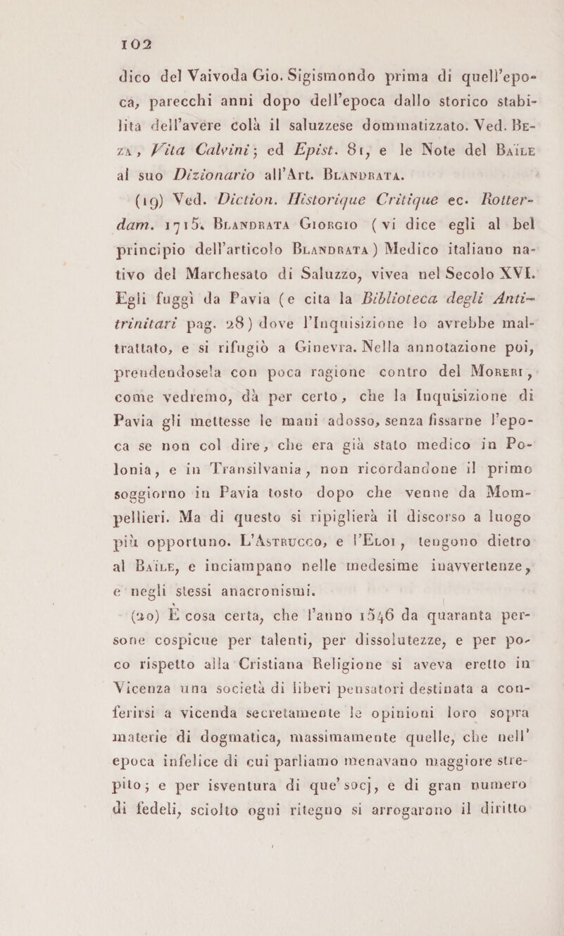 (Kco del Vaivoda Gio. Sigismondo prima di quell’epo¬ ca^ parecchi anni dopo dell’epoca dallo storico stabi¬ lita dell’avere colà il saluzzese domiiiatizzato. Ved. Be- zà, Vita Calvini) ed Epìst. 81^ e le Note del Baile al suo Dizionario all’Art. Blanurata. (19) Ved. Diction. Ilistorique Criticpte ec. Rotter¬ dam. 1715» Blandrata Giorgio (vi dice egli al bel principio dell’articolo Blandrata ) Medico italiano na¬ tivo del Marchesato di Saluzzo^ vivea nel Secolo XVI. Egli fuggi da Pavia (e cita la Biblioteca degli Anti¬ trinitari pag. ‘A8)dove ririquisizione lo avrebbe mal¬ trattato, e si rifugiò a Ginevra. Nella annotazione poi, prendendosela con poca ragione contro del Moreri , come vedremo, dà per certo, che la Inquisizione di Pavia gli mettesse le mani adosso, senza fissarne l’epo¬ ca se non col dire, che era già stato medico in Po¬ lonia, e in Transilvania, non ricordandone il primo soggiorno in Pavia tosto dopo che venne da Mom- pellieri. Ma di questo si ripiglierà il discorso a luogo più opportuno. L’Astrucco, e ì’Eloi , tengono dietro al Baile, e inciampano nelle medesime inavvertenze, e negli stessi anacronismi. (lio) e cosa certa, che l’anno 1546 da quaranta per¬ sone cospicue per talenti, per dissolutezze, e per po^ co rispetto alla Cristiana Religione si aveva eretto in Vicenza una società di libeid pensatori destinata a con¬ ferirsi a vicenda secretamente le opinioni loro sopra materie di dogmatica, massimamente quelle, che nell* epoca infelice di cui parliamo menavano maggiore stre¬ pilo j e per isventura di que’socj, e di gran numero di fedeli, sciolto ogni ritegno si arrogarono il diritto