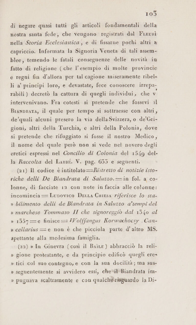 di negare quasi tutti gli articoli fondamentali della nostra santa fede, che vengono registrati dal FleurÌ nella Storia Ecclesiastica \ e di fissarne pochi altri a capriccio. Informala la Signoria Yeneta di tali assem¬ blee, temendo le fatali conseguenze delle novità in fatto di religione (che T esempio di molte provincie e regni fin d’allora per tal cagione miseramente ribel¬ li a’ piincipi loro, e devastate, fece conoscere irrepa¬ rabili ) decretò la cattura di quegli individui, che v intervenivano. Fra cotesti si pretende che fessevi il Biandrata, il quale per tempo si sottraesse con altri, de’quali alcuni presero la via della Svizzera, o de’Gri- gioni, altri delia Turchia, e altri della Polonia, dove si pretende die rifuggiate si fosse il nostro Medico, il nome del quale però non si vede nel novero degli eretici espressi nel Concilio di Colonia del i549 la Raccolta del LabbÉ. V. pag. 635 e segiienli. (21) Il codice h. \niì\o\aLÌo:=^Risttetto di notizie isto- riche delli De Biandrata di Salazzo,’:==.\n fol. a co¬ lonne, di facciate 12 con note in faccia alle colonne: incomincia = Ludovico Della Chiesa riferisce lo sta- » hilimenlo delli de Biandrata in Salazzo attempi del » marchese Tommaso II che signoreggiò dal i34o al » i55’]:=e RToljfangus Korwachocsj Can- )> cellarius e non è che picciola parte d’altro MS. spettante alla medesima famiglia. (22) » In Ginevra ( così il Baile ) abbracciò la reli- i> gione protestante, e da principio edificò quegli ere- » tici col suo contegno, e con la sua docilità j ma sus- ì> seguentemente si avvidero essi, che il Biandrata im- » pugnava scaltramente e con qualchérisgnardo la Di-